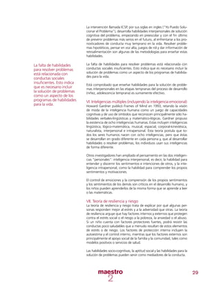 29
La intervención llamada ICSP, por sus siglas en ingles (“Yo Puedo Solu-
cionar el Problema”), desarrolla habilidades interpersonales de solución
cognitiva del problema, empezando en preescolar y con el fin último
de prevenir problemas más serios en el futuro, al enfrentarse a los pro-
nosticadores de conducta muy temprano en la vida. Resolver proble-
mas hipotéticos, pensar en voz alta, juegos de rol y dar información de
retroalimentación son algunas de las metodologías para enseñar estas
habilidades.
La falta de habilidades para resolver problemas está relacionada con
conductas sociales insuficientes. Esto indica que es necesario incluir la
solución de problemas como un aspecto de los programas de habilida-
des para la vida.
Está comprobado que enseñar habilidades para la solución de proble-
mas interpersonales en las etapas tempranas del proceso de desarrollo
(niñez, adolescencia temprana) es sumamente efectivo.
VI. Inteligencias múltiples (incluyendo la inteligencia emocional)
Howard Gardner publicó Frames of Mind en 1993, retando la visión
de moda de la inteligencia humana como un juego de capacidades
cognitivas y de uso de símbolos que reconocen principalmente sólo ha-
bilidades verbales-lingüísticas y matemático-lógicas. Gardner propuso
la existencia de ocho inteligencias humanas. Estas incluyen inteligencias
lingüística, lógico-matemática, musical, espacial, corporal-kinestésica,
naturalista, interpersonal e intrapersonal. Esta teoría postula que to-
dos los seres humanos nacen con ocho inteligencias, pero que éstas
se desarrollan en grado diferente en cada persona y, que al desarrollar
habilidades o resolver problemas, los individuos usan sus inteligencias
de forma diferente.
Otros investigadores han ampliado el pensamiento en las dos inteligen-
cias “personales”: inteligencia interpersonal, es decir, la habilidad para
entender y discernir los sentimientos e intenciones de otros, y la inte-
ligencia intrapersonal, como la habilidad para comprender los propios
sentimientos y motivaciones.
El control de emociones y la comprensión de los propios sentimientos
y los sentimientos de los demás son críticos en el desarrollo humano, y
los niños pueden aprenderlos de la misma forma que se aprende a leer
o las matemáticas.
VII. Teoría de resiliencia y riesgo
La teoría de resiliencia y riesgo trata de explicar por qué algunas per-
sonas responden mejor al estrés y a la adversidad que otras. La teoría
de resiliencia arguye que hay factores internos y externos que protegen
contra el estrés social o el riesgo a la pobreza, la ansiedad o el abuso.
Si un niño cuenta con factores protectores fuertes, podrá resistir las
conductas poco saludables que a menudo resultan de estos elementos
de estrés o de riesgo. Los factores de protección interna incluyen la
autoestima y el control interno, mientras que los factores externos son
principalmente el apoyo social de la familia y la comunidad, tales como
modelos positivos o servicios de salud.
Las habilidades socio-cognitivas, la aptitud social y las habilidades para la
solución de problemas pueden servir como mediadores de la conducta.
La falta de habilidades
para resolver problemas
está relacionada con
conductas sociales
insuficientes. Esto indica
que es necesario incluir
la solución de problemas
como un aspecto de los
programas de habilidades
para la vida.
 