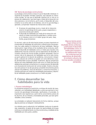 30
VIII. Teoría de psicología constructivista
La psicología constructivista se basa en que el desarrollo individual, in-
cluyendo las facultades mentales superiores, está radicado en interac-
ciones sociales. Se cree que el desarrollo cognitivo de un niño es un
proceso de colaboración, que tiene lugar a través de la interacción con
otras personas y con el entorno, por lo tanto, el desarrollo del cono-
cimiento no se centra sólo en el individuo, sino en lo que éste llega a
aprender y comprender mediante las interacciones sociales.
•	 El proceso de aprendizaje ocurre a través de la interacción
social en el aprendizaje de los pares, grupos cooperativos o
situaciones de discusión abierta.
•	 El desarrollo de habilidades por medio de la interacción indi-
vidual y el medio sociocultural puede llevar a cambios tanto
en el individuo como en el medio (grupo de pares, clase,
familia, grupo de jóvenes).
En resumen, cada una de estas teorías provee una pieza importante en
el desarrollo de habilidades de justificación y diferenciación de perspec-
tivas, las cuales explican la importancia de estas habilidades. Algunas
teorías ponen mayor énfasis en los resultados de las conductas, justifi-
cando el desarrollo de habilidades como un medio para impulsar a los
adolescentes hacia las conductas que las expectativas de desarrollo, el
contexto cultural y las normas sociales consideran apropiadas. Otras se
centran más en la adquisición de habilidades que en la meta misma,
ya que la aptitud en la solución de problemas, comunicación interper-
sonal, y solución de conflictos se pueden ver como elementos crucia-
les del desarrollo humano saludable. Finalmente, algunas perspectivas
teóricas ven estas habilidades para la vida como un medio para que los
adolescentes participen activamente en su propio proceso de desarrollo
y en el proceso de construcción de normas sociales. Enseñar a los jóve-
nes cómo pensar en vez de qué pensar, proveerles herramientas para la
solución de problemas, toma de decisiones y control de emociones, y
hacerlos participar por medio de metodologías participativas y desarro-
llo de habilidades puede convertirse en un medio de poder.
f. Cómo desarrollar las
habilidades para la vida
I. Proceso metodológico
En el presente programa se partirá de un enfoque de revisión de casos,
utilizando una metodología globalizada y activa que permita la cons-
trucción de aprendizajes emocionales, significativos y funcionales. Es
importante crear experiencias a partir de los conocimientos previos de
los alumnos, de sus intereses y necesidades personales, que sean gene-
ralizables a otros contextos.
Las actividades se realizarán básicamente de forma colectiva, aunque
algunas prácticas se trabajarán individualmente.
Los métodos para la adquisición de habilidades involucran el aprendi-
zaje cooperativo, el apoyo de los pares, las oportunidades de ensayo
continuas, la retroalimentación, la crítica constructiva y modelado de las
habilidades por otros pares y adultos.
Algunas teorías ponen
mayor énfasis en los
resultados de las conductas,
justificando el desarrollo
de habilidades como un
medio para impulsar a
los adolescentes hacia
las conductas que las
expectativas de desarrollo,
el contexto cultural y las
normas sociales consideran
apropiadas.
 