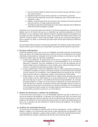 33
3.	 Escucha mientras hablan los demás. Para escuchar bien hay que intentarlo. La escu-
cha supone esfuerzo.
4.	 Respeta los derechos de los demás a expresar sus sentimientos y opiniones.
5.	 Sólo se permiten respuestas constructivas, respetuosas y bien intencionadas. No me-
nosprecies a nadie.
6.	 Respeta la vida privada de las otras personas. No compartas información personal
acerca los demás y no hagas preguntas personales.
7.	 Ante algunas preguntas se puede optar por no dar ninguna respuesta, pero se deberá ser
cortés al comunicar la negativa a contestar.
Al profesor se le recomienda realizar de antemano una lista de preguntas que considera llevar al
debate, esto con la intención de que sea un moderador que se perciba preparado y en control
del debate. Es muy importante hacer especial hincapié en aquellas preguntas provocadoras que
se pueden formular si el debate empieza a decaer. Se le recomienda también hacer énfasis en el
valor del “tiempo de espera” (pensar antes de hablar). Antes de que una persona del grupo em-
piece a expresar sus ideas, es conveniente que todas hayan tenido oportunidad para reflexionar
sobre el tema.
Se recomienda finalizar haciendo una síntesis de lo aprendido. Tras el debate, el alumnado puede re-
flexionar sobre lo que se ha dicho y se ha aprendido. Esto puede hacerse oralmente o por escrito.
e.	Ensayos individuales:
El presente programa tiene como una de sus finalidades principales promover el pensamiento
crítico, por ello es de fundamental importancia utilizar el recurso de la elaboración de ensayos
individuales, éstos pueden ser realizados en el mismo salón de clases o como tarea en casa. Bási-
camente se pueden sugerir las siguientes modalidades:
oo Ensayo contra preguntas: Se puede pensar que es como un cuestionario, sin embargo en
esta modalidad la redacción debe terminar en un tema desarrollado y no en una serie de
preguntas y respuestas. Para esta modalidad se enuncia una serie de preguntas que en
conjunto deben cubrir la totalidad de un tema. Pueden usarse, además de preguntas, linea-
mientos o consideraciones generales que debe cubrir el ensayo.
oo Ensayo complementario: Para esta modalidad se utiliza un relato o descripción de partida, la
cual deberán completar con base en información revisada con anterioridad o bien utilizando
recursos creativos y de investigación. Esta modalidad presenta la ventaja de que, de inicio,
exige al alumno la lectura, comprensión, análisis y conclusiones de la historia base.
oo Ensayo abierto: en esta modalidad simplemente se sugieren líneas generales para que el
alumno realice su escrito, éstas pueden ser un tema en general como: “la presión de otros
para hacer algo que no quiero”, “los adolescentes frente a la responsabilidad”, etc. Este tipo
de ensayos presenta un mayor reto, ya que el alumno debe tener una buena base de cono-
cimientos del tema y, además, la madurez suficiente para desarrollar y poner en orden sus
ideas. Ejercicios de este tipo se recomiendan con alumnos avanzados o en la búsqueda de
un cierre después de haber revisado una cantidad amplia de conocimientos, con la intención
de aterrizarlos y ponerlos en práctica en un mismo ejercicio.
f.	 Mapeo de decisiones o árboles de problemas:
Es una técnica bien estructurada y con una metodología específica que guía al alumno por el
camino de resolución de problemas, un elemento muy importante que cubre una carencia muy
común es que exige que la persona vislumbre más de una alternativa de solución para un mismo
problema (normalmente nos vamos detrás de la primera idea). El cuaderno de trabajo del alumno
ilustra con un ejemplo muy claro utilizando el “Árbol de solución de problemas” en las páginas
14 y 31 del mismo.
g.	Análisis de contenido literario:
Un recurso que se ha perdido en recientes años es el de la investigación, muchos notables han
dejado su trabajo y sus conocimientos para que las nuevas generaciones los aprovechen. Estos
recursos pueden ser utilizados a cualquier edad y resultan un elemento fundamental para la bús-
queda de diferentes enfoques y alternativas de solución ante situaciones de vida.
 
