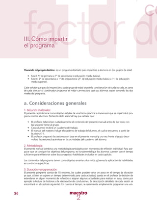 36
III. Cómo impartir
el programa
Trazando mi propio destino es un programa diseñado para impartirse a alumnos en dos grupos de edad:
•	 Fase I: 5º de primaria a 1º de secundaria (o educación media básica).
•	 Fase II: 2º de secundaria a 1º de preparatoria (2º. de educación media básica a 1º. de educación
media superior).
Cabe señalar que para la impartición a cada grupo de edad se pide la consideración de cada escuela, es tarea
de cada director o coordinador programar el mejor camino para que sus alumnos vayan tomando los dos
niveles del programa.
a. Consideraciones generales
1. Recursos materiales:
El presente capítulo tiene como objetivo señalar de una forma práctica la manera en que se impartirá el pro-
grama con los alumnos. Partiendo de lo esencial hay que señalar que:
•	 El profesor deberá leer cuidadosamente el contenido del presente manual antes de dar inicio con
las sesiones frente al grupo.
•	 Cada alumno recibirá un cuaderno de trabajo.
•	 El manual del maestro incluye el cuaderno de trabajo del alumno, el cual se encuentra a partir de
la página 71.
•	 El profesor preparará las sesiones con base en el presente manual y una vez frente al grupo desa-
rrollará las sesiones basándose en las actividades del cuaderno del alumno.
2. Metodología:
El presente manual combina una metodología participativa con momentos de reflexión individual. Para ase-
gurar que se consigan los objetivos del programa, es fundamental que los alumnos cuenten con el tiempo
suficiente para reflexionar sobre los conceptos y habilidades incluidos en cada capítulo.
Los contenidos del programa tienen como objetivo enseñar a los niños y jóvenes la aplicación de habilidades
en conductas específicas.
3. Duración y programación:
El presente programa consta de 10 sesiones, las cuales pueden variar un poco en el tiempo de duración
ya que, si bien se sugiere un tiempo determinado para cada actividad, queda en el profesor la decisión de
extenderse en algún momento de reflexión o asignar algunas actividades para realizar en casa, como por
ejemplo la lectura de historias o la elaboración de conclusiones. (la descripción detallada de cada sesión se
encontrará en el capítulo siguiente). En cuanto al tiempo, se recomienda ampliamente programar una uni-
 