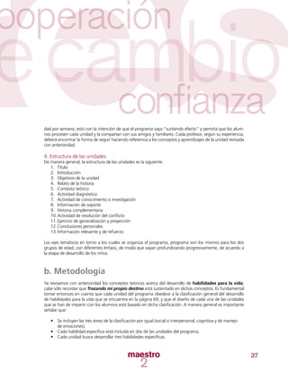 37
dad por semana; esto con la intención de que el programa vaya “surtiendo efecto” y permita que los alum-
nos procesen cada unidad y la compartan con sus amigos y familiares. Cada profesor, según su experiencia,
deberá encontrar la forma de seguir haciendo referencia a los conceptos y aprendizajes de la unidad revisada
con anterioridad.
4. Estructura de las unidades:
De manera general, la estructura de las unidades es la siguiente:
1.	 Título
2.	 Introducción
3.	 Objetivos de la unidad
4.	 Relato de la historia
5.	 Contexto teórico
6.	 Actividad diagnóstica
7.	 Actividad de conocimiento o investigación
8.	 Información de soporte
9.	 Historia complementaria
10.	Actividad de resolución del conflicto
11.	Ejercicio de generalización y proyección
12.	Conclusiones personales
13.	Información relevante y de refuerzo
Los ejes temáticos en torno a los cuales se organiza el programa, programa son los mismos para los dos
grupos de edad, con diferentes énfasis, de modo que vayan profundizando progresivamente, de acuerdo a
la etapa de desarrollo de los niños.
b. Metodología
Ya revisamos con anterioridad los conceptos teóricos acerca del desarrollo de habilidades para la vida;
cabe sólo recordar que Trazando mi propio destino está sustentado en dichos conceptos. Es fundamental
tomar entonces en cuenta que cada unidad del programa obedece a la clasificación general del desarrollo
de habilidades para la vida que se encuentra en la página 69, y que el diseño de cada una de las unidades
que se han de impartir con los alumnos está basado en dicha clasificación. A manera general es importante
señalar que:
•	 Se incluyen las tres áreas de la clasificación por igual (social o interpersonal, cognitiva y de manejo
de emociones).
•	 Cada habilidad específica está incluida en dos de las unidades del programa.
•	 Cada unidad busca desarrollar tres habilidades específicas.
 