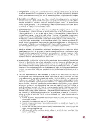 39
c.	 Diagnóstico: En este punto, y partiendo obviamente de las capacidades propias de cada edad,
el alumno deberá realizar un diagnóstico de la situación que se le está proponiendo, el profesor
deberá ayudar a este proceso con una serie de preguntas guiadas o incluso sugiriendo opciones.
d.	Solución al conflicto: Una vez que el alumno haya hecho su diagnóstico (ya sea individual-
mente o en equipo), y después de haber revisado la “Caja de herramientas para la vida”; deberá
entonces proponer una solución al conflicto o dilema que la propia historia y las dinámicas de la
unidad han ido generando. Es de suma importancia que el profesor insista y acompañe al alumno
en el uso de la “Caja de herramientas para la vida”.
e.	Generalización: Una vez que el alumno haya resuelto la situación propuesta en la unidad, el
profesor lo deberá conducir, mediante las dinámicas señaladas en el cuaderno de trabajo, al pro-
ceso de generalización. En esta parte el alumno deberá hacer una reflexión y comparativa de su
propia vida con relación a los personajes de la historia. Para lograr esta finalidad el profesor encon-
trará en el cuaderno de trabajo del alumno preguntas como: ¿has vivido situaciones similares a las
de la historia? ¿cómo has reaccionado cuando te encuentras ante situaciones similares?, etc. Du-
rante esta etapa el profesor deberá hacer nuevamente referencia a la “Caja de herramientas para
la vida”, con la finalidad de que el alumno analice si en situaciones similares ha utilizado recursos
como los que la “Caja de herramientas para la vida” ofrece, cuál fue su experiencia utilizándolos
o cuál hubiera sido la diferencia si hubiera tenido a su alcance dichas herramientas.
f.	 Retos a futuro: Este momento es consecuencia del anterior, ya que una vez que el alumno
haya reflexionado acerca de la manera en que ha manejado sus dilemas o conflictos con ante-
rioridad, deberá ahora proyectar hacia delante, sacar conclusiones, anticipar situaciones y sobre
todo hacer consciente la manera en que puede utilizar herramientas de la caja para enfrentar esos
momentos decisivos que todos tenemos en nuestra vida.
g.	Aprendizaje: Finalmente el proceso anterior deberá dejar aprendizaje en los alumnos bási-
camente en dos sustentos: por un lado cada unidad presenta en su diseño actividades que bus-
can recorrer el camino descrito anteriormente, terminando con un ejercicio de cierre que busca
precisamente hacer consciente el aprendizaje. Por otro lado, el hecho de que todos los capítulos
presenten el mismo esquema conceptual nos lleva a pensar que la repetición de patrones deberá
conducir a un aprendizaje sólido que pueda permanecer en los esquemas de conducta de los
alumnos.
h.	Caja de Herramientas para la vida: Se localiza al final del cuaderno de trabajo del
alumno y tiene como finalidad ofrecer al joven la oportunidad de encontrar recursos para hacer
frente a los conflictos que va presentando cada unidad. El profesor debe ser muy insistente con
el alumno para acudir a la “Caja de herramientas para la vida”, es una tabla que presenta dos
columnas: la primera hace referencia en orden alfabético a los conflictos o sentimientos genera-
dos por el mismo y la segunda enlista las herramientas de las que puedo hacer uso para enfrentar
la situación. Por ejemplo: Si una persona me pide hacer algo que yo no quiero es normal que yo
sienta desconfianza, si acudo a la “Caja de herramientas para la vida”, ésta dice que al sentir
desconfianza yo debo expresar asertivamente lo que siento y/o buscar diferentes perspectivas para
entender la situación que estoy enfrentando. Como mencionamos anteriormente la intención es
que estos recursos se ejerciten repetidamente para provocar la mecanización de los mismos, y a
la larga un cambio de hábito. La “Caja de herramientas para la vida”, según el esquema anterior,
se deberá usar:
oo Cuando el alumno, después de leer la historia inicial de una unidad, ha realizado un diag-
nóstico de la situación.
oo Para proponer posteriormente una solución al conflicto.
oo Cuando revisa su propia historia y saca conclusiones de cómo ha actuado ante situaciones simi-
lares en su propia vida.
oo Cuando se le pide anticipar en qué situaciones puede enfrentar dichos conflictos y que revi-
se qué herramientas puede usar.
oo Al finalizar cada unidad, cuando se le pida realizar un ejercicio de cierre para hacer cons-
ciente su aprendizaje.
 