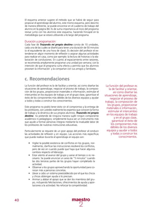 40
El esquema anterior sugiere el método que se habrá de seguir para
propiciar el aprendizaje del alumno, este mismo esquema, pero descrito
de manera diferente, se puede encontrar en el cuaderno de trabajo del
alumno en la página 84. Es de suma importancia al inicio del programa
revisar junto con los alumnos este esquema, haciendo hincapié en la
metodología que se estará utilizando a lo largo del programa.
Duración y programación:
Cada fase de Trazando mi propio destino consta de 10 unidades,
cada una de las cuales se diseñó para tener una duración de 50 minutos
(o el equivalente de una hora de clase). Es decisión del profesor el ex-
tenderse en algún momento de reflexión o asignar algunas actividades
para realizar en casa, como por ejemplo: la lectura de historias o la ela-
boración de conclusiones. En cuanto al espaciamiento entre sesiones,
se recomienda ampliamente programar una unidad por semana; con la
intención de que el programa surta efecto y permita que los alumnos
procesen la información y la compartan con sus amigos y familiares.
c. Recomendaciones
La función del profesor es la de facilitar y orientar, así como diseñar las
situaciones de aprendizaje, negociar el proceso de trabajo, la composi-
ción de los grupos, proporcionar materiales e información, estimular el
intercambio en los equipos de trabajo y en el grupo clase, garantizar el
éxito de los componentes más débiles de los diversos equipos y ayudar
a todos y todas a construir los conocimientos.
Este programa no podrá tener éxito sin el compromiso y la entrega de
los profesores, son ustedes realmente los expertos que conocen la forma
de trabajo y la dinámica de sus propios alumnos. Trazando mi propio
destino no pretende de ninguna manera suplir ningún componente
académico ni pedagógico; simplemente busca ser un instrumento más
que ayude a formar personas íntegras mediante la invaluable labor de
los profesores de nuestras instituciones educativas.
Particularmente se requiere de un gran apoyo del profesor al conducir
las actividades de reflexión y en equipo. Las acciones más específicas
que puede realizar durante el aprendizaje en equipo son:
•	 Vigilar la posible existencia de conflictos en los grupos, nor-
malmente, clarificar las instrucciones resolverá los conflictos,
pero de vez en cuando puede que haya que hacer algunos
cambios respecto al liderazgo.
•	 Estar atento al avance del grupo y variar el tiempo si es ne-
cesario. Se puede anunciar un aviso de “5 minutos” cuando
las dos terceras partes de los grupos hayan completado la
actividad.
•	 Observar a los grupos aprovechando la oportunidad para co-
nocer más a personas concretas.
•	 Llevar a cabo un sistema preestablecido por el que los chicos
y chicas obtengan ayuda si lo precisan.
•	 Animar y alabar el apoyo que se den los miembros del gru-
po, incluyendo felicitaciones, ofrecimientos de ayuda y apor-
taciones a la actividad. No reforzar la competitividad.
La función del profesor es
la de facilitar y orientar,
así como diseñar las
situaciones de aprendizaje,
negociar el proceso de
trabajo, la composición de
los grupos, proporcionar
materiales e información,
estimular el intercambio
en los equipos de trabajo
y en el grupo clase,
garantizar el éxito de
los componentes más
débiles de los diversos
equipos y ayudar a todos
y todas a construir los
conocimientos.
 