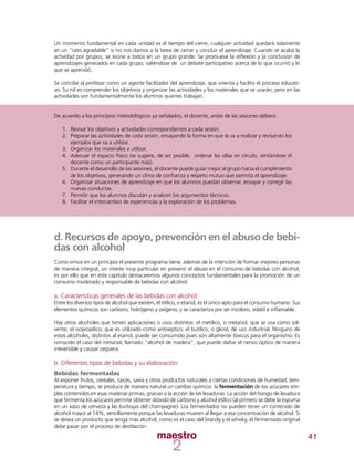 41
Un momento fundamental en cada unidad es el tiempo del cierre, cualquier actividad quedará solamente
en un “rato agradable” si no nos damos a la tarea de cerrar y concluir el aprendizaje. Cuando se acaba la
actividad por grupos, se reúne a todos en un grupo grande. Se promueve la reflexión y la conclusión de
aprendizajes generados en cada grupo, valiéndose de un debate participativo acerca de lo que ocurrió y lo
que se aprendió.
Se concibe al profesor como un agente facilitador del aprendizaje, que orienta y facilita el proceso educati-
vo. Su rol es comprender los objetivos y organizar las actividades y los materiales que se usarán; pero en las
actividades son fundamentalmente los alumnos quienes trabajan.
De acuerdo a los principios metodológicos ya señalados, el docente, antes de las sesiones deberá:
1.	 Revisar los objetivos y actividades correspondientes a cada sesión.
2.	 Preparar las actividades de cada sesión, ensayando la forma en que la va a realizar y revisando los
ejemplos que va a utilizar.
3.	 Organizar los materiales a utilizar.
4.	 Adecuar el espacio físico (se sugiere, de ser posible, ordenar las sillas en círculo, sentándose el
docente como un participante más).
5.	 Durante el desarrollo de las sesiones, el docente puede guiar mejor al grupo hacia el cumplimiento
de los objetivos, generando un clima de confianza y respeto mutuo que permita el aprendizaje.
6.	 Organizar situaciones de aprendizaje en que los alumnos puedan observar, ensayar y corregir las
nuevas conductas.
7.	 Permitir que los alumnos discutan y analicen los argumentos técnicos.
8.	 Facilitar el intercambio de experiencias y la exploración de los problemas.
d. Recursos de apoyo, prevención en el abuso de bebi-
das con alcohol
Como vimos en un principio el presente programa tiene, además de la intención de formar mejores personas
de manera integral, un interés muy particular en prevenir el abuso en el consumo de bebidas con alcohol,
es por ello que en este capítulo destacaremos algunos conceptos fundamentales para la promoción de un
consumo moderado y responsable de bebidas con alcohol.
a. Características generales de las bebidas con alcohol:
Entre los diversos tipos de alcohol que existen, el etílico, o etanol, es el único apto para el consumo humano. Sus
elementos químicos son carbono, hidrógeno y oxígeno, y se caracteriza por ser incoloro, volátil e inflamable.
Hay otros alcoholes que tienen aplicaciones o usos distintos: el metílico, o metanol, que se usa como sol-
vente; el isopropílico, que es utilizado como antiséptico; el butílico, o glicol, de uso industrial. Ninguno de
estos alcoholes, distintos al etanol, puede ser consumido pues son altamente tóxicos para el organismo. Es
conocido el caso del metanol, llamado “alcohol de madera”, que puede dañar el nervio óptico de manera
irreversible y causar ceguera.
b. Diferentes tipos de bebidas y su elaboración:
Bebidas fermentadas
Al exponer frutos, cereales, raíces, savia y otros productos naturales a ciertas condiciones de humedad, tem-
peratura y tiempo, se produce de manera natural un cambio químico: la fermentación de los azúcares sim-
ples contenidos en esas materias primas, gracias a la acción de las levaduras. La acción del hongo de levadura
que fermenta los azúcares permite obtener dióxido de carbono y alcohol etílico (al primero se debe la espuma
en un vaso de cerveza y las burbujas del champagne). Los fermentados no pueden tener un contenido de
alcohol mayor al 14%, sencillamente porque las levaduras mueren al llegar a esa concentración de alcohol. Si
se desea un producto que tenga más alcohol, como es el caso del brandy y el whisky, el fermentado original
debe pasar por el proceso de destilación.
 