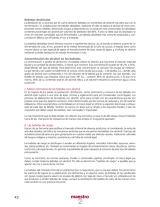 42
Bebidas destiladas
La destilación es un proceso por el cual se obtienen bebidas con contenidos de alcohol más altos que con la
fermentación. En la elaboración de bebidas destiladas, mediante el calor se separa al alcohol de otros com-
ponentes menos volátiles, eliminando el agua y obteniendo así un producto más concentrado; los destilados
contienen porcentajes de alcohol por volumen de alrededor del 40%. A esto se debe que los destilados se
sirvan en menores cantidades que los fermentados. Las bebidas destiladas más comunes producidas y con-
sumidas en México son el brandy, el ron, y el tequila.
Las bebidas destiladas tienen diversos insumos o ingredientes básicos: así, el brandy se obtiene a partir de un
fermentado de uvas; el ron, proviene de la melaza fermentada de la caña de azúcar; el tequila tiene como
insumo básico un tipo especial de agave; el mezcal proviene de otras clases de agave, y el whisky se obtiene
mediante la doble destilación de cebada fermentada o maíz.
Concentración de alcohol en las bebidas
La concentración o grados de alcohol en una bebida indican la relación que hay entre el volumen total del
líquido y la cantidad de alcohol etílico, o etanol, que contiene. Esta concentración puede ser de 2% a 55%,
dependiendo del tipo de bebida. Para determinar esta concentración se conocen tres escalas de medición.
La que tiende a ser usada mundialmente se conoce como escala Gay Lussac , o de grados G.L., donde cada
grado de alcohol puro corresponde a 1% del volumen de la bebida que lo contiene. Así, por ejemplo, una
botella de tequila cuya etiqueta indica que tiene 38º G.L., contiene 38% de alcohol puro, o lo que es lo
mismo, 38% de su contenido total es de alcohol etílico, y el volumen restante lo conforman agua y otras
sustancias.
c. Marco normativo de las bebidas con alcohol:
En la mayoría de los países, la producción, distribución, venta, promoción y consumo de las bebidas con
alcohol están sujetos a una serie de leyes, normas y reglamentos para ser consideradas como legales. Los
procesos de elaboración de las bebidas con alcohol, tanto para cumplir con las características que les son
propias como para los aspectos sanitarios, están determinados por las normas de cada país y son de carácter
obligatorio. Otras características contempladas en el marco legal se refieren a aspectos del envase o etique-
tado de cada tipo de bebida. También se cuenta con leyes que se dirigen a los requisitos fiscales; o sea, los
impuestos que deben pagar las bebidas, sean nacionales o importadas.
Lo más importante que se debe señalar con relación a la normativa, es que es de alto riesgo consumir bebidas
fuera de ley. Este punto lo revisaremos de manera más amplia en el siguiente apartado.
d. Las bebidas de riesgo:
Hoy en día es frecuente que prolifere el mercado informal de diversos productos: el contrabando, la venta de
artículos robados y el tráfico de mercancías (entre las que se encuentran las bebidas con alcohol). Este tipo de
actividad comercial tiene una gran penetración en nuestro medio por diversas razones: tradiciones culturales
(el tianguis indígena y mestizo), económicas y de falta de control legal.
Las bebidas de riesgo se distribuyen o venden en diferentes lugares: mercados informales, esquinas, aveni-
das, plazas públicas, etc. También se comercializan en lugares de entretenimiento: bares, discotecas, centros
nocturnos y de espectáculos. En general, la posibilidad de estar expuesto al consumo de este tipo de bebidas
está presente.
Como se mencionó, las normas sanitarias, fiscales o comerciales vigentes constituyen el marco legal que
deben cumplir todas las bebidas con alcohol. Por ello se denominan “bebidas de riesgo” a aquellas que se
apartan de una o varias de las normas.
Las bebidas del mercado informal se caracterizan por su bajo precio y por su escasa calidad; frecuentemente
las prácticas de higiene en su elaboración son deficientes y, en algunos casos, las bebidas se han adulterado
con graves riesgos para la salud. Los envases de plástico con tapa de rosca a menudo son utilizados por los
que producen y venden bebidas de riesgo, aunque la reutilización de botellas de vidrio de las marcas cono-
cidas también es una práctica frecuente.
 