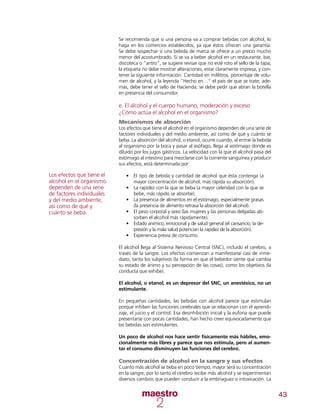 43
Se recomienda que si una persona va a comprar bebidas con alcohol, lo
haga en los comercios establecidos, ya que éstos ofrecen una garantía.
Se debe sospechar si una bebida de marca se ofrece a un precio mucho
menor del acostumbrado. Si se va a beber alcohol en un restaurante, bar,
discoteca o “antro”, se sugiere revisar que no esté roto el sello de la tapa;
la etiqueta no debe mostrar alteraciones, estar claramente impresa, y con-
tener la siguiente información: Cantidad en mililitros, porcentaje de volu-
men de alcohol, y la leyenda “Hecho en…” el país de que se trate; ade-
más, debe tener el sello de Hacienda; se debe pedir que abran la botella
en presencia del consumidor.
e. El alcohol y el cuerpo humano, moderación y exceso
¿Cómo actúa el alcohol en el organismo?
Mecanismos de absorción
Los efectos que tiene el alcohol en el organismo dependen de una serie de
factores individuales y del medio ambiente, así como de qué y cuánto se
beba. La absorción del alcohol, o etanol, ocurre cuando, al entrar la bebida
al organismo por la boca y pasar al esófago, llega al estómago donde es
diluido por los jugos gástricos. La velocidad con la que el alcohol pasa del
estómago al intestino para mezclarse con la corriente sanguínea y producir
sus efectos, está determinada por:
•	 El tipo de bebida y cantidad de alcohol que ésta contenga (a
mayor concentración de alcohol, más rápida su absorción).
•	 La rapidez con la que se beba (a mayor celeridad con la que se
bebe, más rápido se absorbe).
•	 La presencia de alimentos en el estómago, especialmente grasas
(la presencia de alimento retrasa la absorción del alcohol).
•	 El peso corporal y sexo (las mujeres y las personas delgadas ab-
sorben el alcohol más rápidamente).
•	 Estado anímico, emocional y de salud general (el cansancio, la de-
presión y la mala salud potencian la rapidez de la absorción).
•	 Experiencia previa de consumo.
El alcohol llega al Sistema Nervioso Central (SNC), incluido el cerebro, a
través de la sangre. Los efectos comienzan a manifestarse casi de inme-
diato, tanto los subjetivos (la forma en que el bebedor siente que cambia
su estado de ánimo y su percepción de las cosas), como los objetivos (la
conducta que exhibe).
El alcohol, o etanol, es un depresor del SNC, un anestésico, no un
estimulante.
En pequeñas cantidades, las bebidas con alcohol parece que estimulan
porque inhiben las funciones cerebrales que se relacionan con el aprendi-
zaje, el juicio y el control. Esa desinhibición inicial y la euforia que puede
presentarse con pocas cantidades, han hecho creer equivocadamente que
las bebidas son estimulantes.
Un poco de alcohol nos hace sentir físicamente más hábiles, emo-
cionalmente más libres y parece que nos estimula, pero al aumen-
tar el consumo disminuyen las funciones del cerebro.
Concentración de alcohol en la sangre y sus efectos
Cuanto más alcohol se beba en poco tiempo, mayor será su concentración
en la sangre; por lo tanto el cerebro recibe más alcohol y se experimentan
diversos cambios que pueden conducir a la embriaguez o intoxicación. La
Los efectos que tiene el
alcohol en el organismo
dependen de una serie
de factores individuales
y del medio ambiente,
así como de qué y
cuánto se beba.
 