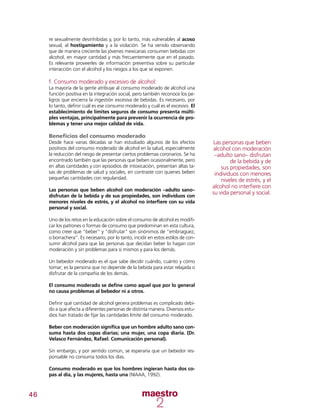 46
re sexualmente desinhibidas y, por lo tanto, más vulnerables al acoso
sexual, al hostigamiento y a la violación. Se ha venido observando
que de manera creciente las jóvenes mexicanas consumen bebidas con
alcohol, en mayor cantidad y más frecuentemente que en el pasado.
Es relevante proveerles de información preventiva sobre su particular
interacción con el alcohol y los riesgos a los que se exponen.
f. Consumo moderado y excesivo de alcohol:
La mayoría de la gente atribuye al consumo moderado de alcohol una
función positiva en la integración social, pero también reconoce los pe-
ligros que encierra la ingestión excesiva de bebidas. Es necesario, por
lo tanto, definir cuál es ese consumo moderado y cuál es el excesivo. El
establecimiento de límites seguros de consumo presenta múlti-
ples ventajas, principalmente para prevenir la ocurrencia de pro-
blemas y tener una mejor calidad de vida.
Beneficios del consumo moderado
Desde hace varias décadas se han estudiado algunos de los efectos
positivos del consumo moderado de alcohol en la salud, especialmente
la reducción del riesgo de presentar ciertos problemas coronarios. Se ha
encontrado también que las personas que beben ocasionalmente, pero
en altas cantidades y con episodios de intoxicación, presentan altas ta-
sas de problemas de salud y sociales, en contraste con quienes beben
pequeñas cantidades con regularidad.
Las personas que beben alcohol con moderación –adulto sano–
disfrutan de la bebida y de sus propiedades, son individuos con
menores niveles de estrés, y el alcohol no interfiere con su vida
personal y social.
Uno de los retos en la educación sobre el consumo de alcohol es modifi-
car los patrones o formas de consumo que predominan en esta cultura,
como creer que “beber” y “disfrutar” son sinónimos de “embriaguez,
o borrachera”. Es necesario, por lo tanto, incidir en estos estilos de con-
sumir alcohol para que las personas que decidan beber lo hagan con
moderación y sin problemas para sí mismos y para los demás.
Un bebedor moderado es el que sabe decidir cuándo, cuánto y cómo
tomar; es la persona que no depende de la bebida para estar relajada o
disfrutar de la compañía de los demás.
El consumo moderado se define como aquel que por lo general
no causa problemas al bebedor ni a otros.
Definir qué cantidad de alcohol genera problemas es complicado debi-
do a que afecta a diferentes personas de distinta manera. Diversos estu-
dios han tratado de fijar las cantidades límite del consumo moderado.
Beber con moderación significa que un hombre adulto sano con-
suma hasta dos copas diarias; una mujer, una copa diaria. (Dr.
Velasco Fernández, Rafael. Comunicación personal).
Sin embargo, y por sentido común, se esperaría que un bebedor res-
ponsable no consuma todos los días.
Consumo moderado es que los hombres ingieran hasta dos co-
pas al día, y las mujeres, hasta una (NIAAA, 1992).
Las personas que beben
alcohol con moderación
–adulto sano– disfrutan
de la bebida y de
sus propiedades, son
individuos con menores
niveles de estrés, y el
alcohol no interfiere con
su vida personal y social.
 