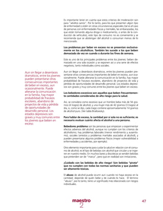 47
Es importante tener en cuenta que estos criterios de moderación son
para “adultos sanos”. Por lo tanto, para los que presenten algún tipo
de enfermedad o estén en otras circunstancias especiales (tal es el caso
de personas con enfermedades físicas y mentales, las embarazadas, los
que están tomando alguna droga o medicamento, o antes de la con-
ducción de vehículos), este tipo de consumo no es conveniente y se
recomienda que se abstengan del alcohol o consuman menos de lo
mencionado.
Los problemas por beber en exceso no se presentan exclusiva-
mente en los alcohólicos. También les sucede a los que beben
demasiado de vez en cuando o durante los fines de semana.
Este es uno de los principales problemas entre los jóvenes: beben de-
masiado en una sola ocasión y se exponen así a una serie de efectos
negativos, tanto individuales como sociales.
Aun sin llegar a desenlaces dramáticos, entre los jóvenes pueden pre-
sentarse otras consecuencias importantes de beber en exceso, aun oca-
sionalmente. Puede alterarse la comunicación en la familia, hay mayor
probabilidad de fracasos escolares, abandono de proyectos de vida y
pérdida de oportunidades de desarrollo personal. Los estados depresi-
vos son graves y muy comunes entre los jóvenes que beben en exceso.
Los bebedores excesivos son aquellos que beben frecuentemen-
te cantidades consideradas de alto riesgo para la salud.
Así, se considera como excesivo que un hombre beba más de 56 gra-
mos (4 tragos) de alcohol, y una mujer más de 42 gramos (3 tragos) al
día, si, como se dijo, cada trago contiene aproximadamente 14 gramos
de alcohol puro. (Ver tabla Brailowsky).
Para hablar de exceso, la cantidad por sí sola no es suficiente; es
necesario evaluar cuánto afecta el alcohol a una persona.
Bebedores problema son las personas que empiezan a experimentar
efectos adversos del alcohol, aunque no cumplan con los criterios de
alcoholismo; hay problemas laborales (menor rendimiento y ausentis-
mo), sociales (arrestos y problemas maritales asociados al alcohol), y
pueden presentarse algunos problemas físicos (mayor vulnerabilidad a
enfermedades y accidentes, por ejemplo).
Otro elemento importante para cuidar la salud en relación con el consu-
mo de alcohol, es el tipo de bebidas con alcohol que circulan y se ingie-
ren en nuestro medio. En muchos bares y discotecas se venden bebidas
que pretenden ser de “marca”, pero que en realidad son imitaciones.
¡Cuidado con las bebidas de alto riesgo! Son bebidas “pirata”
que no cumplen con todas las normas sanitarias y que pueden
ser altamente tóxicas.
El abuso de alcohol puede ocurrir aun cuando no haya exceso en la
cantidad; depende de quién bebe y de cuándo lo hace. El término
“abuso”, por lo tanto, tiene un significado más relacionado con riesgos
individuales.
Aun sin llegar a desenlaces
dramáticos, entre los jóvenes
pueden presentarse otras
consecuencias importantes
de beber en exceso, aun
ocasionalmente. Puede
alterarse la comunicación
en la familia, hay mayor
probabilidad de fracasos
escolares, abandono de
proyectos de vida y pérdida
de oportunidades de
desarrollo personal. Los
estados depresivos son
graves y muy comunes entre
los jóvenes que beben en
exceso.
 