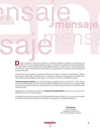 3
esde su fundación, hace más de 120 años, Cuauhtémoc Moctezuma mantiene un compromiso con
México que va más allá del desarrollo económico. Se trata de un compromiso social y medioambien-
tal, apalancado en nuestra estrategia de sustentabilidad Brindando un mejor futuro, a través de programas
y acciones que inciden directamente en el bienestar de sus colaboradores, sus familias y las comunidades de
las que forma parte.
Consciente de este compromiso Cuauhtémoc Moctezuma ha hecho un esfuerzo sin precedentes en México
para impulsar el desarrollo, la implementación, la evaluación y el patrocinio de programas orientados a pro-
mover estilos de vida saludable y responsable, con enfoque en el consumo moderado de alcohol.
Trazando mi propio destino es uno de estos programas, dirigido a jóvenes a partir de los 11 años, median-
te el cual confiamos poder contribuir a que desarrollen habilidades para la vida, así como a proporcionarles
herramientas que les permitan tomar mejores decisiones y finalmente puedan llegar a la vida adulta siendo
personas de bien.
Agradecemos a los maestros que hacen suyo Trazando mi propio destino ya que con su vocación y com-
promiso forman seres humanos íntegros.
Un especial reconocimiento y gratitud a la Universidad de Monterrey (UDEM), por su compromiso y empeño
en el diseño y difusión de los programas educativos impulsados por Cuauhtémoc Moctezuma.
D
Marc Busain
CEO y Presidente
Cuauhtémoc Moctezuma
Part of the Heineken Company
 