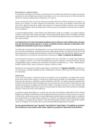 48
Borrachera o intoxicación
La intoxicación alcohólica, o borrachera, se produce por la acumulación de alcohol en la sangre, pero existen
variaciones en las cantidades que producen ese estado: aun en una misma persona, la misma cantidad de
alcohol en ocasiones puede provocar intoxicación y en otras no.
Se han mencionado antes una serie de factores que pueden afectar los niveles de alcohol en la sangre y sus
efectos en la conducta. Un signo inequívoco de intoxicación, entre otros, es la pérdida o disminución del
juicio crítico. Algunas personas se vuelven más torpes en su manera de hablar y moverse, otros se quedan
pasivos y pueden llegar a dormirse donde estén, mientras que en otros aparecen conductas que normalmen-
te no se exhibirían.
La conducta despreocupada, a veces infantil y necia del borracho, puede ser un peligro: no es capaz de planear,
coordinar o reaccionar como cuando está sobrio. Una borrachera puede producir daños irreversibles: accidentes
automovilísticos, caídas; daños físicos o psicológicos a otros; relaciones sexuales promiscuas y sin protección, ofen-
der y hacer el ridículo.
La intoxicación es uno de los principales problemas que se observan entre adolescentes y jóvenes.
Una sola borrachera puede exponer a un joven a expulsión escolar, embarazo no planeado, enfer-
medades de transmisión sexual, riñas y accidentes.
Los efectos de una intoxicación sólo desaparecen una vez que todo el alcohol ha sido eliminado del organismo,
y la única forma de lograrlo es suspender el consumo y dejar pasar el tiempo. Se calcula que entre las 24 y 48
horas posteriores ya no queda rastro de alcohol en sangre. Sin embargo, hay otros efectos negativos que per-
sisten: después de una intoxicación frecuentemente se presenta la “cruda”, o síndrome de abstinencia.
Al interrumpirse el consumo, ya sea porque el bebedor está muy intoxicado y no puede seguir bebiendo
más, o porque se durmió, o ya no hay más bebidas que consumir, aparecen a las pocas horas los diversos
y desagradables signos y síntomas que caracterizan al síndrome de abstinencia, o “cruda”: deshidratación,
temblor, náusea, vómito, sudor, nerviosismo, angustia, insomnio, miedo.
Después de una intoxicación también pueden llegar a presentarse las “lagunas mentales”, posteriores a
una intoxicación, al perder el bebedor parcial o totalmente la memoria sobre lo que hizo durante el tiempo
en el que bebió.
Tolerancia
Como se ha mencionado, no todas las personas que beben la misma cantidad en una determinada ocasión
actúan de la misma forma. Algunos, a través de su propia historia de beber, han desarrollado un acostum-
bramiento del organismo, atribuible a cambios bioquímicos del SNC, por haberse expuesto repetidamente
al alcohol. Esto les permite beber cantidades que no les provocan los mismos efectos intoxicantes que esas
mismas dosis producen en alguien que comienza a beber, o que bebe muy poco y en raras ocasiones. Esto
significa que el bebedor debe ingerir cada vez más para lograr los efectos que antes le producían cantidades
menores. A esto se le conoce como tolerancia.
La tolerancia puede desarrollarse en un lapso que varía entre los individuos, dependiendo de los factores
biológicos y psicológicos individuales y de la cantidad de alcohol y frecuencia con que se consume. Se piensa,
erróneamente, que las personas que han desarrollado algún grado de tolerancia pueden beber sin problemas
pues, aparentemente, no experimentan cambios en su conducta, aun después de haber bebido varios tragos.
Sin embargo, una ingesta alta de alcohol a través del tiempo puede ocasionar daños importantes especial-
mente en el hígado, lo que puede indicar que se está desarrollando dependencia al alcohol.
Se cree, equivocadamente, que “aguantar” más alcohol es “saber beber”. En realidad, ha aumenta-
do la tolerancia, lo que puede causar daños orgánicos y propiciar el desarrollo de alcoholismo.
 