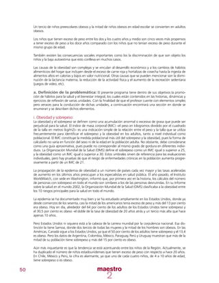 50
Un tercio de niños preescolares obesos y la mitad de niños obesos en edad escolar se convierten en adultos
obesos.
Los niños que tienen exceso de peso entre los dos y los cuatro años y medio son cinco veces más propensos
a tener exceso de peso a los doce años comparado con los niños que no tenían exceso de peso durante el
mismo grupo de edad.
También existen las consecuencias sociales importantes como los la discriminación de que son objeto los
niños y la baja autoestima que esto conlleva en muchos casos.
Las causas de la obesidad son complejas y se vinculan al desarrollo económico y a los cambios de hábitos
alimenticios del hogar que incluyen desde el exceso de carne roja y hortalizas de cosecha hasta la ingesta de
alimentos altos en calorías y bajos en valor nutricional. Otras causas que se pueden mencionar son la dismi-
nución de la lactancia materna, la reducción de la actividad física y el aumento de la recreación sedentaria
(juegos de video, etc).
a. Definición de la problemática: El presente programa tiene dentro de sus objetivos la promo-
ción de hábitos para la salud y el bienestar integral, los cuales están contenidos en las historias, dinámicas y
ejercicios de reflexión de varias unidades. Con la finalidad de que el profesor cuente con elementos simples
pero veraces para la conducción de dichas unidades, a continuación encontrará una sección en donde se
enumeran y se describen dichos elementos.
i. Obesidad y sobrepeso:
La obesidad y el sobrepeso se definen como una acumulación anormal o excesiva de grasa que puede ser
perjudicial para la salud. El índice de masa corporal (IMC) –el peso en kilogramos dividido por el cuadrado
de la talla en metros (kg/m2)– es una indicación simple de la relación entre el peso y la talla que se utiliza
frecuentemente para identificar el sobrepeso y la obesidad en los adultos, tanto a nivel individual como
poblacional. El IMC constituye la medida poblacional más útil del sobrepeso y la obesidad, pues la forma de
calcularlo no varía en función del sexo ni de la edad en la población adulta. No obstante, debe considerarse
como una guía aproximativa, pues puede no corresponder al mismo grado de gordura en diferentes indivi-
duos. La Organización Mundial de la Salud (OMS) define el sobrepeso como un IMC igual o superior a 25,
y la obesidad como un IMC igual o superior a 30. Estos umbrales sirven de referencia para las evaluaciones
individuales, pero hay pruebas de que el riesgo de enfermedades crónicas en la población aumenta progre-
sivamente a partir de un IMC de 21.
La propagación de la epidemia de obesidad a un número de países cada vez mayor y las tasas aceleradas
de aumento en los últimos años preocupan a los especialistas en salud pública. El año pasado, el Instituto
WorldWatch, con sede en Washington, informó que, por primera vez en la historia, los cálculos del número
de personas con sobrepeso en todo el mundo son similares a los de las personas desnutridas. En su Informe
sobre la salud en el mundo 2002, la Organización Mundial de la Salud (OMS) clasificaba a la obesidad entre
los 10 riesgos principales para la salud en todo el mundo.
La epidemia se ha documentado muy bien y se ha estudiado ampliamente en los Estados Unidos, donde ya
desde comienzos de los sesenta, casi la mitad de los americanos tenía exceso de peso y más del 13 por ciento
era obeso. Hoy en día, alrededor del 64 por ciento de los adultos de los Estados Unidos tiene sobrepeso y
el 30,5 por ciento es obeso -el doble de la tasa de obesidad de 20 años atrás y un tercio más alta que hace
apenas 10 años.
Pero Estados Unidos ni siquiera está a la cabeza de la carrera mundial por la corpulencia nacional. Esa dis-
tinción la tiene Samoa, donde dos tercios de todas las mujeres y la mitad de los hombres son obesos. En las
Américas, Canadá sigue a los Estados Unidos, ya que el 50 por ciento de los adultos tiene sobrepeso y el 13,4
es obeso. Pero los datos de Argentina, Colombia, México, Paraguay, Perú y Uruguay muestran que más de la
mitad de su población tiene sobrepeso y más del 15 por ciento es obeso.
Aún más inquietante es que la tendencia se está acentuando entre los niños de la Región. Actualmente, se
ha duplicado el número de niños estadounidenses que tienen exceso de peso con respecto a hace 20 años.
En Chile, México y Perú, la cifra es alarmante, ya que uno de cada cuatro niños, de 4 a 10 años de edad,
tiene sobrepeso o es obeso.
 