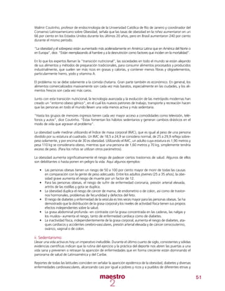 51
Walmir Coutinho, profesor de endocrinología de la Universidad Católica de Río de Janeiro y coordinador del
Consenso Latinoamericano sobre Obesidad, señala que las tasas de obesidad en la niñez aumentaron en un
66 por ciento en los Estados Unidos durante los últimos 20 años, pero en Brasil aumentaron 240 por ciento
durante el mismo período.
“La obesidad y el sobrepeso están aumentado más aceleradamente en América Latina que en América del Norte o
en Europa”, dice. “Están reemplazando al hambre y a la desnutrición como factores que inciden en la mortalidad”.
En lo que los expertos llaman la “transición nutricional”, las sociedades en todo el mundo se están alejando
de sus alimentos y métodos de preparación tradicionales, para consumir alimentos procesados y producidos
industrialmente, que suelen ser más ricos en grasas y calorías, y contener menos fibras y oligoelementos,
particularmente hierro, yodo y vitamina A.
El problema no se debe solamente a la comida chatarra. Gran parte también es económico. En general, los
alimentos comercializados masivamente son cada vez más baratos, especialmente en las ciudades, y los ali-
mentos frescos son cada vez más caros.
Junto con esta transición nutricional, la tecnología avanzada y la evolución de las metrópolis modernas han
creado un “entorno obeso génico”, en el cual los nuevos patrones de trabajo, transporte y recreación hacen
que las personas en todo el mundo lleven una vida menos activa y más sedentaria.
“Hasta los grupos de menores ingresos tienen cada vez mayor acceso a comodidades como televisión, telé-
fonos y autos”, dice Coutinho. “Éstas fomentan los hábitos sedentarios y generan cambios drásticos en el
modo de vida que agravan el problema”.
La obesidad suele medirse utilizando el Índice de masa corporal (IMC), que es igual al peso de una persona
dividido por su estatura al cuadrado. Un IMC de 18,5 a 24,9 se considera normal, de 25 a 29,9 refleja sobre-
peso solamente, y por encima de 30 es obesidad. Utilizando el IMC, un adulto cuya estatura es 1,90 metros y
pesa 110 kg se consideraría obeso, mientras que una persona de 1,60 metros y 70 kg, simplemente tendría
exceso de peso. (Para los niños se utilizan otros parámetros).
La obesidad aumenta significativamente el riesgo de padecer ciertos trastornos de salud. Algunos de ellos
son debilitantes o hasta ponen en peligro la vida. Aquí algunos ejemplos:
•	 Las personas obesas tienen un riesgo de 50 a 100 por ciento mayor de morir de todas las causas
en comparación con la gente de peso adecuado. Entre los adultos jóvenes (25 a 35 años), la obe-
sidad grave aumenta el riesgo de muerte por un factor de 12.
•	 Para las personas obesas, el riesgo de sufrir de enfermedad coronaria, presión arterial elevada,
artritis de las rodillas y gota se duplica.
•	 La obesidad duplica el riesgo de cáncer de mama, de endometrio o de colon, así como de trastor-
nos hormonales, problemas de fecundidad y defectos del feto.
•	 El riesgo de diabetes y enfermedad de la vesícula es tres veces mayor para las personas obesas. Se ha
demostrado que la distribución de la grasa corporal y los niveles de actividad física tienen sus propios
efectos independientes sobre la salud.
•	 La grasa abdominal profunda –en contraste con la grasa concentrada en las caderas, las nalgas y
los muslos– aumenta el riesgo, tanto de enfermedad cardíaca como de diabetes.
•	 La inactividad física, independientemente de la grasa corporal, aumenta el riesgo de diabetes, ata-
ques cardíacos y accidentes cerebro-vasculares, presión arterial elevada y de cáncer cervicouterino,
ovárico, vaginal o de colon.
ii. Sedentarismo:
Llevar una vida activa es hoy un imperativo ineludible. Durante el último cuarto de siglo, consistentes y sólidas
evidencias científicas indican que la rutina del ejercicio y la práctica del deporte nos abren las puertas a una
vida sana y previenen o retrasan la aparición de enfermedades que en forma creciente están dominando el
panorama de salud de Latinoamérica y del Caribe.
Reportes de todas las latitudes coinciden en señalar la aparición epidémica de la obesidad, diabetes y diversas
enfermedades cardiovasculares, alcanzando casi por igual a pobres y ricos y a pueblos de diferentes etnias y
 