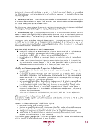53
(aumento de la concentración de glucosa en sangre) es un efecto frecuente de la diabetes no controlada, y
con el tiempo produce importantes lesiones en muchos sistemas orgánicos, y en particular en los nervios y
los vasos sanguíneos.
a. La diabetes de tipo 1 (antes conocida como diabetes insulinodependiente o de inicio en la infancia)
se caracteriza por una ausencia de la producción de insulina. Sin la administración diaria de insulina exógena,
este tipo de diabetes lleva rápidamente a la muerte.
Sus síntomas, que pueden aparecer bruscamente, consisten en una producción excesiva de orina (poliuria),
sed (polidipsia), hambre constante, pérdida de peso, alteraciones visuales y fatiga.
b. La diabetes de tipo 2 (antes conocida como diabetes no insulinodependiente o de inicio en la edad
adulta) se debe a que el organismo no utiliza eficazmente la insulina. El 90% de los diabéticos del mundo
padecen diabetes de tipo 2, que se debe en gran parte a la inactividad física y al peso corporal excesivo.
Los síntomas pueden ser similares a los de la diabetes de tipo 1, pero menos acentuados. En consecuencia,
es posible que la enfermedad sólo se diagnostique varios años después de su inicio, una vez que ya han
aparecido sus complicaciones. Hasta hace poco este tipo de diabetes sólo se observaba en los adultos, pero
ahora también empieza a verse en niños obesos.
Algunos datos importantes sobre la Diabetes:
•	 	La Organización Mundial de la Salud (OMS) calcula que en el mundo hay más de 180 millones de
personas con diabetes, y es probable que esta cifra aumente a más del doble en 2030.
•	 Se calcula que en 2008 hubo 1,1 millones de muertes debidas a la diabetes 1.
•	 Aproximadamente un 80% de las muertes por diabetes se registran en países de ingresos bajos
o medios.
•	 La OMS calcula que las muertes por diabetes aumentarán en más de un 50% en los próximos 10
años si no se toman medidas urgentes. Es más, se prevé que entre 2009 y 2015 las muertes por
diabetes aumenten en más de un 80% en los países de ingresos medios altos.
¿Cuáles son las consecuencias frecuentes de la diabetes?
•	 De manera general la diabetes puede dañar al corazón, vasos sanguíneos, ojos, riñones y al sis-
tema nervioso.
•	 La retinopatía diabética (enfermedad de la retina ocasionada por la diabetes) debida al daño
acumulado de los pequeños vasos de la retina a lo largo del tiempo, es una importante causa de
ceguera. Al cabo de 15 años con diabetes, aproximadamente 2% de los pacientes están ciegos, y
cerca del 10% sufren un grave deterioro de la visión.
•	 La neuropatía diabética se debe al daño de los nervios a consecuencia de la diabetes, y puede llegar
a afectar a un 50% de los diabéticos. Combinada con la disminución del flujo sanguíneo, la neuro-
patía incrementa el riesgo de úlceras en los pies y, finalmente de amputación del miembro inferior.
•	 La diabetes aumenta el riesgo de cardiopatía y accidente vascular cerebral. El 50% de los pa-
cientes con diabetes fallecen de enfermedades cardiovasculares (principalmente cardiopatías y
accidentes vasculares cerebrales).
•	 En general, el riesgo de muerte de los diabéticos es al menos el doble que el de los no diabéticos.
¿Cómo reducir la incidencia de diabetes?
Si no se toman medidas urgentes, las muertes relacionadas con la diabetes aumentarán en más de un 50%
en los próximos 10 años.
Para evitar la diabetes de tipo 2 y sus complicaciones hay que:
•	 Alcanzar y mantener un peso corporal normal.
•	 Mantener actividad física, al menos 30 minutos de actividad física regular de intensidad moderada
la mayoría de los días. Para reducir el peso es necesaria una mayor actividad.
•	 El diagnóstico temprano se puede lograr mediante análisis de sangre relativamente baratos.
•	 El tratamiento de la diabetes consiste en reducir los niveles de glucosa en sangre y otros factores
de riesgo conocidos que dañan los vasos sanguíneos.
Estas medidas deben complementarse con una dieta saludable, actividad física regular, el mantenimiento de
un peso corporal normal y el abandono del consumo de tabaco.
 