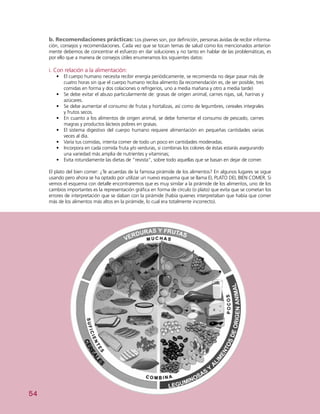 54
b. Recomendaciones prácticas: Los jóvenes son, por definición, personas ávidas de recibir informa-
ción, consejos y recomendaciones. Cada vez que se tocan temas de salud como los mencionados anterior-
mente debemos de concentrar el esfuerzo en dar soluciones y no tanto en hablar de las problemáticas, es
por ello que a manera de consejos útiles enumeramos los siguientes datos:
i. Con relación a la alimentación:
•	 El cuerpo humano necesita recibir energía periódicamente, se recomienda no dejar pasar más de
cuatro horas sin que el cuerpo humano reciba alimento (la recomendación es, de ser posible, tres
comidas en forma y dos colaciones o refrigerios, uno a media mañana y otro a media tarde)
•	 Se debe evitar el abuso particularmente de: grasas de origen animal, carnes rojas, sal, harinas y
azúcares.
•	 Se debe aumentar el consumo de frutas y hortalizas, así como de legumbres, cereales integrales
y frutos secos.
•	 En cuanto a los alimentos de origen animal, se debe fomentar el consumo de pescado, carnes
magras y productos lácteos pobres en grasas.
•	 El sistema digestivo del cuerpo humano requiere alimentación en pequeñas cantidades varias
veces al día.
•	 Varía tus comidas, intenta comer de todo un poco en cantidades moderadas.
•	 Incorpora en cada comida fruta y/o verduras, si combinas los colores de éstas estarás asegurando
una variedad más amplia de nutrientes y vitaminas;
•	 	Evita rotundamente las dietas de “revista”, sobre todo aquellas que se basan en dejar de comer.
El plato del bien comer: ¿Te acuerdas de la famosa pirámide de los alimentos? En algunos lugares se sigue
usando pero ahora se ha optado por utilizar un nuevo esquema que se llama EL PLATO DEL BIEN COMER. Si
vemos el esquema con detalle encontraremos que es muy similar a la pirámide de los alimentos, uno de los
cambios importantes es la representación gráfica en forma de círculo (o plato) que evita que se cometan los
errores de interpretación que se daban con la pirámide (había quienes interpretaban que había que comer
más de los alimentos más altos en la pirámide, lo cual era totalmente incorrecto).
 