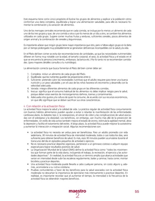 55
Este esquema tiene como único propósito el ilustrar los grupos de alimentos y explicar a la población cómo
conformar una dieta completa, equilibrada y lograr una alimentación saludable, para ello es necesario fo-
mentar la combinación y la variación de alimentos.
Uno de los mensajes centrales recomienda que en cada comida, se incluya por lo menos un alimento de cada
uno de los tres grupos y que, de una comida a otra o por lo menos de un día a otro, se cambien los alimentos
utilizados en cada grupo. Sugiere comer muchas frutas y verduras, suficientes cereales, pocos alimentos de
origen animal y la combinación de cereales y leguminosas.
Es importante aclarar que ningún grupo tiene mayor importancia que otro, pero si faltara algún grupo en la dieta
por un tiempo prolongado muy probablemente se generarían deficiencias incompatibles con la salud y la vida.
En el Plato del bien comer se evita dar recomendaciones de cantidades, ya que las necesidades nutrimentales
difieren en forma muy notable con la edad, el tamaño corporal, el sexo, la actividad física y el estado en el
que se encuentra la persona (crecimiento, embarazo, lactancia etc.) Por lo tanto no se recomiendan cantida-
des. (para mayores detalles consulta a tu nutriólogo).
La alimentación correcta que busca fomentar el Plato del bien comer debe ser:
1.	 Completa: incluir un alimento de cada grupo del Plato.
2.	 Equilibrada: que los nutrientes guarden las proporciones entre sí.
3.	 Suficiente: pretende cubrir las necesidades nutritivas que el adulto requiere para tener una buena
nutrición y un peso saludable; y en el caso de los niños favorece el crecimiento y desarrollo con la
velocidad adecuada.
4.	 Variada: integra diferentes alimentos de cada grupo en las diferentes comidas.
5.	 Inocua: significa que el consumo habitual de los alimentos no debe implicar riesgos para la salud,
porque deben estar exentos de microorganismos dañinos, toxinas y contaminantes.
6.	 Adecuada a los gustos y la cultura de quien la consume, de acuerdo con sus recursos económicos,
sin que ello signifique que se deban sacrificar sus otras características.
ii. Con relación a la activación física:
La actividad física mejora la salud y la calidad de vida. La práctica regular de actividad física conjuntamente
con buenos hábitos alimentarios pueden ayudar a evitar o retardar la manifestación de las enfermedades
cardiovasculares, la diabetes tipo 2, la osteoporosis, el cáncer de colon y las complicaciones de salud asocia-
das con el sobrepeso y la obesidad. Los beneficios, sin embargo, van mucho más allá de la prevención de
enfermedades. Un estilo de vida activo también mejora el estado de ánimo, estimula la agilidad mental, alivia
la depresión y facilita el tratamiento del estrés. A largo plazo, la actividad física puede mejorar la autoestima
y aumentar la interacción e integración social. Algunas recomendaciones son:
•	 La actividad física no necesita ser ardua para ser beneficiosa. Para un adulto promedio con vida
sedentaria, 30 minutos de actividad física de intensidad moderada, todos o casi todos los días, será
suficiente para obtener beneficios de salud. Es más, esos 30 minutos pueden acumularse durante el
transcurso del día en episodios pequeños de actividad o ejercicio.
•	 No es necesario practicar deportes vigorosos, pertenecer a un gimnasio costoso o adquirir equipo
especial para lograr resultados positivos de salud.
•	 	La Organización Mundial de la Salud (OMS) define la actividad física como “todos los movimien-
tos que forman parte de la vida diaria, incluyendo el trabajo, la recreación, el ejercicio y las activi-
dades deportivas”. En realidad, la actividad física es un término amplio que abarca actividades que
varían en intensidad desde subir las escaleras regularmente, bailar y caminar, hasta correr, montar
bicicleta y practicar deportes.
•	 Una actividad física moderada puede llevarla a cabo cualquier persona, sin costo alguno y, ade-
más, acomodarse a su rutina cotidiana.
•	 Pruebas contundentes a favor de los beneficios para la salud asociados con la actividad física
moderada no descartan la importancia de ejercitarse más intensamente o practicar deportes. En
realidad, es importante recordar que al aumentar el tiempo, la intensidad o la frecuencia de la
actividad física se obtendrán mayores beneficios.
 