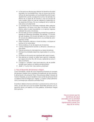 56
•	 La frecuencia es decisiva para obtener los beneficios de salud
asociados con la actividad física. Hoy se conoce que los be-
neficios de salud asociados con la actividad física disminuyen
rápidamente cuando uno deja de ser activo. Por ejemplo, los
efectos de un paseo de 30 minutos o unos 20 minutos de
trote, pueden reducir el nivel de colesterol y triglicéridos en
las siguientes 50 horas. Por eso, la adopción de un estilo de
vida activo es fundamental.
•	 La actividad física de intensidad moderada debe realizarse
diariamente o al menos cinco días a la semana. Esto tiene
efectos sobre la salud equivalentes a un ejercicio vigoroso
realizado tres veces a la semana.
•	 	Por otro lado, la misma cantidad de actividad física puede ser
lograda por diferentes actividades. Por ejemplo, 15 minutos
de subir escaleras, 30 minutos de bailar con ritmo intenso y
45 minutos de voleibol proporcionan una cantidad de activi-
dad física similar.
•	 	Utilice transporte colectivo o monte bicicleta, e incorpore el
caminar en su rutina diaria.
•	 Tome escaleras, en vez de esperar por el ascensor.
•	 	Camine enérgicamente durante su almuerzo o durante sus
ratos libres.
•	 	Trate de aumentar la intensidad de sus tareas domésticas.
•	 Partícipe de actividades deportivas organizadas en su comu-
nidad.
•	 El corazón es el músculo más importante del cuerpo humano;
•	 Para ejercitar al corazón se debe hacer ejercicio moderado
por espacio de entre 30 y 40 minutos, repitiendo la rutina 3
días a la semana.
•	 Consiga un “cómplice” para hacer ejercicio y de ser posible
también para mejorar sus hábitos de alimentación.
•	 ¡Baile! ¡Y mucho más! ¡Sea creativo y diviértase!
iii. Para el desarrollo del bienestar integral:
Como formadores, resulta de suma importancia fomentar el concepto
de bienestar integral como resultado principalmente de dos procesos:
la alimentación y la activación física. Estos procesos deben revisarse de
manera integrada, ya que el equilibrio se da cuando las personas tienen
un balance entre la energía que “Ingresa” a nuestro cuerpo (alimenta-
ción) y la energía que utilizamos (actividad física).
El profesor deberá entonces estimular la autoconciencia entre los jó-
venes, ya que sólo así es que se pueden desarrollar personas con or-
ganismos sanos y en balance, en otras palabras: el bienestar integral
de la persona.
Hoy se conoce que los
beneficios de salud
asociados con la actividad
física disminuyen
rápidamente cuando uno
deja de ser activo.
 