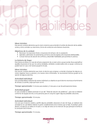 59
Ideas iniciales:
Esta sección contiene elementos que le sirven al alumno para entender el cambio de dirección de los adoles-
centes y cómo controlar sus reacciones y forma de conducirse ante diversas situaciones.
Objetivos de la unidad:
•	 Reconocer mis reacciones frente a situaciones de rechazo o de no aceptación.
•	 Aprender a administrar mis sentimientos y la forma como los expreso ante situaciones desfavorables.
•	 Conocer técnicas de solución de conflictos y desarrollar habilidades para ponerlas en práctica.
La historia de Hugo:
Esta historia se refiere a un caso de rechazo y exposición de un joven ante su grupo escolar. Busca ejemplificar
aquellas situaciones en las que nos vemos señalados, exhibidos o evidenciados ante un grupo. La lectura se
puede hacer en casa o de manera grupal en el aula.
Ideas iniciales:
Esta sección contiene elementos que sirven al alumno para empezar a entender el porqué de algunas ac-
ciones negativas hacia su persona, y la manera cómo enfrentarlas. Se recomienda la lectura grupal con la
opinión de algunos alumnos.
Actividad individual:
Esta actividad deberá realizarse de manera individual y su objetivo es que el alumno reconozca el sentimiento
de rechazo, lo asimile y sepa qué hacer con él.
Tiempo aproximado: 5 minutos para resolver y 3 más para un par de participaciones breves.
Actividad grupal:
En esta actividad se deberá promover el uso del “Árbol de solución de problemas”; para esto se deberán
conformar de equipos de tres a cinco personas para en conjunto sugerir algunas probables soluciones.
Tiempo aproximado: 10 minutos
Actividad individual:
Una vez que el alumno analizó y perfiló algunas probables soluciones al caso de Hugo, se realizará esta
actividad en la cual deberá redactar la parte complementaria de la historia que se leyó. El profesor podrá
decidir si el ejercicio se realiza en el aula o si se deja de tarea con la intención de que participe la familia en
la conclusión de la historia.
Tiempo aproximado: 15 minutos.
 