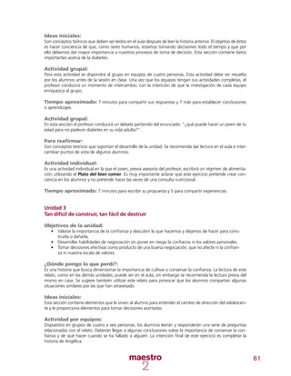 61
Ideas iniciales:
Son conceptos teóricos que deben ser leídos en el aula después de leer la historia anterior. El objetivo de éstos
es hacer conciencia de que, como seres humanos, estamos tomando decisiones todo el tiempo y que por
ello debemos dar mayor importancia a nuestros procesos de toma de decisión. Esta sección contiene datos
importantes acerca de la diabetes.
Actividad grupal:
Para esta actividad se dispondrá al grupo en equipos de cuatro personas. Esta actividad debe ser resuelta
por los alumnos antes de la sesión en clase. Una vez que los equipos tengan sus actividades completas, el
profesor conducirá un momento de intercambio, con la intención de que la investigación de cada equipo
enriquezca al grupo.
Tiempo aproximado: 7 minutos para compartir sus respuestas y 7 más para establecer conclusiones
o aprendizajes
Actividad grupal:
En esta sección el profesor conducirá un debate partiendo del enunciado: “¿qué puede hacer un joven de tu
edad para no padecer diabetes en su vida adulta?”.
Para reafirmar:
Son conceptos teóricos que soportan el desarrollo de la unidad. Se recomienda dar lectura en el aula e inter-
cambiar puntos de vista de algunos alumnos.
Actividad individual:
Es una actividad individual en la que el joven, previa asesoría del profesor, escribirá un régimen de alimenta-
ción utilizando el Plato del bien comer. Es muy importante aclarar que este ejercicio pretende crear con-
ciencia en los alumnos y no pretende hacer las veces de una consulta nutricional.
Tiempo aproximado: 7 minutos para escribir su propuesta y 5 para compartir experiencias.
Unidad 3
Tan difícil de construir, tan fácil de destruir
Objetivos de la unidad:
•	 Valorar la importancia de la confianza y descubrir lo que hacemos y dejamos de hacer para cons-
truirla o dañarla.
•	 Desarrollar habilidades de negociación sin poner en riesgo la confianza ni los valores personales.
•	 Tomar decisiones efectivas como producto de una buena negociación, que no afecte ni la confian-
za ni nuestra escala de valores.
¿Dónde pongo lo que perdí?:
Es una historia que busca dimensionar la importancia de cultivar y conservar la confianza. La lectura de este
relato, como en las demás unidades, puede ser en el aula; sin embargo se recomienda la lectura previa del
mismo en casa. Se sugiere también utilizar este relato para provocar que los alumnos compartan algunas
situaciones similares por las que han atravesado.
Ideas iniciales:
Esta sección contiene elementos que le sirven al alumno para entender el cambio de dirección del adolescen-
te y le proporciona elementos para tomar decisiones acertadas.
Actividad por equipos:
Dispuestos en grupos de cuatro a seis personas, los alumnos leerán y responderán una serie de preguntas
relacionadas con el relato. Deberán llegar a algunas conclusiones sobre la importancia de conservar la con-
fianza y de qué hacer cuando se ha fallado a alguien. La intención final de este ejercicio es completar la
historia de Angélica.
 