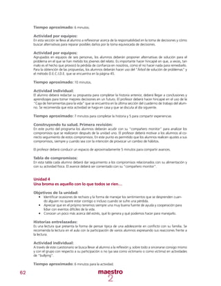 62
Tiempo aproximado: 6 minutos.
Actividad por equipos:
En esta sección se lleva al alumno a reflexionar acerca de la responsabilidad en la toma de decisiones y cómo
buscar alternativas para reparar posibles daños por la toma equivocada de decisiones.
Actividad por equipos:
Agrupados en equipos de seis personas, los alumnos deberán proponer alternativas de solución para el
problema en el que se han metido los jóvenes del relato. Es importante hacer hincapié en que, a veces, tan
malo es el hecho que provocó la pérdida de confianza en nosotros, como el no hacer nada para remediarlo.
Para la obtención de las propuestas, los alumnos deberán hacer uso del “Árbol de solución de problemas” y
el método D.E.C.I.D.E. que se encuentra en la página 45.
Tiempo aproximado: 10 minutos.
Actividad individual:
El alumno deberá redactar su propuesta para completar la historia anterior, deberá llegar a conclusiones y
aprendizajes para tomar mejores decisiones en un futuro. El profesor deberá hacer hincapié en el uso de la
“Caja de herramientas para la vida” que se encuentra en la última sección del cuaderno de trabajo del alum-
no. Se recomienda que esta actividad se haga en casa y que se discuta al día siguiente.
Tiempo aproximado: 7 minutos para completar la historia y 5 para compartir experiencias
Construyendo tu salud. Primera revisión:
En este punto del programa los alumnos deberán acudir con su “compañero monitor” para analizar los
compromisos que se realizaron después de la unidad uno. El profesor deberá motivar a los alumnos al co-
rrecto seguimiento de estos compromisos. En este punto es permitido que los alumnos realicen ajustes a sus
compromisos, siempre y cuando sea con la intención de provocar un cambio de hábitos.
El profesor deberá conducir un espacio de aproximadamente 5 minutos para compartir avances.
Tabla de compromisos:
En esta tabla cada alumno deberá dar seguimiento a los compromisos relacionados con su alimentación y
con su actividad física. El avance deberá ser comentado con su “compañero monitor”.
Unidad 4
Una broma es aquello con lo que todos se ríen…
Objetivos de la unidad:
•	 Identificar ocasiones de rechazo y la forma de manejar los sentimientos que se desprenden cuan-
do alguien no quiere estar contigo o incluso cuando se sufre una pérdida.
•	 Apreciar que en el prójimo tenemos siempre una muy buena fuente de ayuda y cooperación para
lidiar con eventos difíciles de la vida.
•	 Conocer un poco más acerca del estrés, qué lo genera y qué podemos hacer para manejarlo.
Historias entrelazadas:
Es una lectura que presenta la forma de pensar típica de una adolescente en conflicto con su familia. Se
recomienda la lectura en el aula con la participación de varios alumnos expresando sus reacciones frente a
la lectura.
Actividad individual:
A través de este cuestionario se busca llevar al alumno a la reflexión y, sobre todo a sincerarse consigo mismo
y con el grupo con respecto a su participación o no (ya sea como victimario o como víctima) en actividades
de “bullying”.
Tiempo aproximado: 6 minutos para la actividad.
 