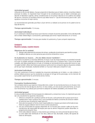 64
Actividad grupal:
Utilizando la técnica del debate, el grupo propondrá el desenlace para el relato anterior; el profesor deberá
promover el análisis. Es importante hacer hincapié en las consideraciones que se deben contemplar para
describir el desenlace sugerido, dichas consideraciones se encuentran descritas en el cuaderno de trabajo
del alumno. Asimismo se recordará al alumno que debe revisar la “Caja de herramientas para la vida” para
ayudarse a encontrar el mejor camino.
Las recomendaciones generales para llevar a buen término un debate se encuentran en el cuaderno de tra-
bajo del alumno.
Tiempo aproximado: 15 minutos.
Actividad individual:
Es un cuestionario individual que busca que el alumno compare situaciones personales a la luz del desarrollo
de la unidad. Deberá llegar a conclusiones y aprendizajes para tomar mejores decisiones en un futuro:
Tiempo aproximado: 7 minutos para resolver el cuestionario y 5 para compartir experiencias.
Unidad 6
Nuestro cuerpo, nuestro tesoro
Objetivos de la unidad:
•	 	Manejar adecuadamente los procesos de rechazo, canalizando el sentimiento para beneficio propio.
•	 Establecer alianzas con otras personas para encontrar el beneficio mutuo.
Si el planeta se mueve… ¡Yo me debo mover también! :
Esta historia nos presenta un escenario diferente, en el que un par de amigos enfrentan una actividad incómoda
en la que no pueden participar confiadamente por dudar acerca de su condición física. Como en las demás
unidades, este relato puede leerse en el aula; sin embargo se recomienda la lectura previa del mismo en casa.
Se sugiere también utilizar esta historia para provocar que los alumnos compartan algunas situaciones similares
por las que hayan atravesado, resultando también un muy buen relato para compartir en casa.
Actividad individual:
Con este cuestionario el alumno trasladará las situaciones planteadas por el relato a su vida cotidiana. El
profesor deberá provocar que los estudiantes se pongan en el lugar de los personajes, con la intención de
que puedan experimentar los sentimientos de los mismos.
Tiempo aproximado: 5 minutos
Conceptos fundamentales:
Son conceptos teóricos que soportan el desarrollo de la unidad. Se recomienda dar lectura en el aula e inter-
cambiar puntos de vista de algunos alumnos. En esta unidad, y en esta sección particularmente, se encuen-
tran herramientas muy valiosas para promover la adopción de hábitos saludables y de activación física.
Actividad grupal:
En esta actividad el profesor formará equipos de colaboración y compromiso mutuo. Es importante para esto
dar a los estudiantes las siguientes indicaciones:
1.	 Define en compañía de tu profesor quiénes son las seis u ocho personas de tu grupo que en la ac-
tualidad tienen mejor condición física, como resultado de hábitos constantes de activación (deben
ser personas que actualmente hagan ejercicio).
2.	 Estos alumnos pasarán al frente y serán responsables de un equipo que estará conformado al azar.
Todos los equipos deberán tener el mismo número de personas.
3.	 Una vez conformados los equipos dispondrán de 10 minutos para conocer cuáles son las reco-
mendaciones del responsable del equipo para que los demás integrantes puedan desarrollar un
programa de activación física.
4.	 Entre todos deberán redactar un documento que contenga una rutina semanal de ejercicio físico.
La rutina debe estar distribuida en tres días y debe ser real, alcanzable, simple y del agrado de
todos los del equipo.
 