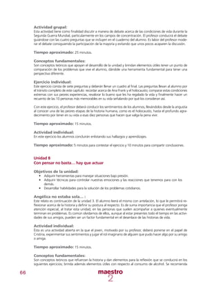 66
Actividad grupal:
Esta actividad tiene como finalidad discutir a manera de debate acerca de las condiciones de vida durante la
Segunda Guerra Mundial, particularmente en los campos de concentración. El profesor conducirá el debate
guiándose con las cuatro preguntas que se incluyen en el cuaderno del alumno. Es labor del profesor mode-
rar el debate consiguiendo la participación de la mayoría y evitando que unos pocos acaparen la discusión.
Tiempo aproximado: 25 minutos.
Conceptos fundamentales:
Son conceptos teóricos que apoyan el desarrollo de la unidad y brindan elementos útiles tener un punto de
comparación de los problemas que vive el alumno, dándole una herramienta fundamental para tener una
perspectiva diferente.
Ejercicio individual:
Este ejercicio consta de siete preguntas y deberán llenar un cuadro al final. Las preguntas llevan al alumno por
el tránsito completo de este capítulo: recordar acerca de Ana Frank y el holocausto; comparar estas condiciones
extremas con sus peores experiencias, revalorar lo bueno que les ha regalado la vida y finalmente hacer un
recuento de las 10 personas más memorables en su vida señalando por qué los consideran así.
Con este ejercicio, el profesor deberá conducir los sentimientos de los alumnos, llevándolos desde la angustia
al conocer una de las peores etapas de la historia humana, como es el holocausto, hasta el profundo agra-
decimiento por tener en su vida a esas diez personas que hacen que valga la pena vivir.
Tiempo aproximado: 15 minutos.
Actividad individual:
En este ejercicio los alumnos concluirán enlistando sus hallazgos y aprendizajes.
Tiempo aproximado: 5 minutos para contestar el ejercicio y 10 minutos para compartir conclusiones.
Unidad 8
Con pensar no basta… hay que actuar
Objetivos de la unidad:
•	 Adquirir herramientas para manejar situaciones bajo presión.
•	 Adquirir técnicas para controlar nuestras emociones y las reacciones que tenemos para con los
demás.
•	 Desarrollar habilidades para la solución de los problemas cotidianos.
Angélica no estaba sola… :
Este relato es continuación de la unidad 3. El alumno leerá el mismo con antelación, lo que le permitirá re-
flexionar acerca de la historia y definir su postura al respecto. Es de suma importancia que el profesor ponga
atención especial, al tratar esta unidad, en las personas que suelen acompañar a quienes eventualmente
terminan en problemas. Es común olvidarnos de ellos, aunque al estar presentes todo el tiempo en las activi-
dades de sus amigos, pueden ser un factor fundamental en el desenlace de las historias de vida.
Actividad individual:
Ésta es una actividad abierta en la que el joven, motivado por su profesor, deberá ponerse en el papel de
Cristina, experimentar sus sentimientos y jugar el rol imaginario de alguien que pudo hacer algo por su amigo
o amiga.
Tiempo aproximado: 15 minutos.
Conceptos fundamentales:
Son conceptos teóricos que refuerzan la historia y dan elementos para la reflexión que se conducirá en los
siguientes ejercicios; brinda además elementos útiles con respecto al consumo de alcohol. Se recomienda
 