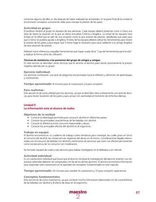 67
comentar algunos de ellos un día después de haber realizado las actividades. En la parte final de la unidad se
encontrarán conceptos sumamente útiles para manejar la presión de los pares.
Actividad en grupo:
El profesor dividirá al grupo en equipos de seis personas. Cada equipo deberá presentar como si fuera una
obra de teatro la situación en la que se vieron envueltas Cristina y Angélica. La mitad de los equipos hará
énfasis en lo difícil que es salir de una situación como la que vivieron las jóvenes, detallando qué pasó para
que Cristina no pudiera ayudar a Angélica. El resto de los equipos deberá utilizar las herramientas para resistir
la presión de los pares y para lograr que Cristina haga lo necesario para sacar adelante a su amiga Angélica
de esta situación de presión.
Deberán hacer referencia a aquellas herramientas que hayan usado de la “Caja de herramientas para la vida”
y explicar la forma cómo las utilizaron.
Técnicas de resistencia a las presiones del grupo de amigos y amigas:
En esta sección se describen varias técnicas que le servirán al alumno para resistir positivamente la presión
negativa ejercida por su grupo.
Ejercicio individual:
Los alumnos contestarán una serie de preguntas encaminadas hacia la reflexión y definición de aprendizajes
y conclusiones.
Tiempo aproximado: 8 minutos para el cuestionario y 8 para compartir.
Para reafirmar:
Esta sección es de suma utilidad para los alumnos, ya que se describen clara y brevemente una serie de técni-
cas para resistir la presión de los pares y para actuar con asertividad al momento de enfrentar dilemas.
Unidad 9
La información está al alcance de todos
Objetivos de la unidad:
•	 Conocer la edad legal permitida para consumir alcohol en diferentes países.
•	 Conocer las principales características de las bebidas con alcohol.
•	 Conocer la diferencia entre consumo responsable y abuso.
•	 Conocer los principales efectos del alcohol en el organismo.
Trabajo en equipo:
El alumno encontrará en su cuaderno de trabajo cuatro temáticas para investigar, las cuales giran en torno
al consumo del alcohol, las consecuencias negativas del abuso en el mismo, consideraciones legales relacio-
nadas con el consumo de bebidas con alcohol y testimonios de personas que viven con efectos permanentes
como consecuencia de no consumir con moderación.
Se formarán equipos de cuatro a seis alumnos para realizar investigación en la biblioteca o en internet.
Actividad individual:
Es un cuestionario individual que busca que el alumno concluya la investigación del ejercicio anterior. Las res-
puestas obtenidas deberán ser comparadas con las de los demás alumnos. El alumno encontrará información
para responder este cuestionario en el apartado de conceptos fundamentales en este capítulo.
Tiempo aproximado: 20 minutos para resolver el cuestionario y 10 para compartir experiencias
Conceptos fundamentales:
Esta sección es de suma importancia, ya que contiene mucha información relacionada con las características
de las bebidas con alcohol y el efecto de éstas en el organismo.
 