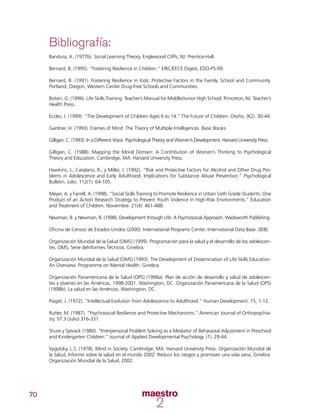 70
Bibliografía:
Bandura, A. (1977b). Social Learning Theory. Englewood Cliffs, NJ: Prentice-Hall.
Bernard, B. (1995). “Fostering Resilience in Children.” ERIC/EECE Digest, EDO-PS-99.
Bernard, B. (1991). Fostering Resilience in Kids: Protective Factors in the Family, School and Community.
Portland, Oregon, Western Center Drug-Free Schools and Communities.
Botvin, G. (1996). Life Skills Training: Teacher’s Manual for Middle/Junior High School. Princeton, NJ: Teacher’s
Health Press.
Eccles, J. (1999). “The Development of Children Ages 6 to 14.” The Future of Children. Otoño. 9(2). 30-44.
Gardner, H. (1993). Frames of Mind: The Theory of Multiple Intelligences. Basic Books.
Gilligan, C. (1993). In a Different Voice. Psychological Theory and Women’s Development. Harvard University Press.
Gilligan, C. (1988). Mapping the Moral Domain: A Contribution of Women’s Thinking to Psychological
Theory and Education. Cambridge, MA. Harvard University Press.
Hawkins, J.; Catalano, R.; y Miller, J. (1992). “Risk and Protective Factors for Alcohol and Other Drug Pro-
blems in Adolescence and Early Adulthood: Implications for Substance Abuse Prevention.” Psychological
Bulletin. Julio. 112(1): 64-105.
Meyer, A. y Farrell, A. (1998). “Social Skills Training to Promote Resilience in Urban Sixth Grade Students: One
Product of an Action Research Strategy to Prevent Youth Violence in High-Risk Environments.” Education
and Treatment of Children. Noviembre. 21(4): 461-488.
Newman, B. y Newman, R. (1998). Development through Life: A Psychosocial Approach. Wadsworth Publishing.
Oficina de Censos de Estados Unidos (2000). International Programs Center. International Data Base. (IDB)
Organización Mundial de la Salud (OMS) (1999). Programación para la salud y el desarrollo de los adolescen-
tes. OMS, Serie deInformes Técnicos. Ginebra.
Organización Mundial de la Salud (OMS) (1993). The Development of Dissemination of Life Skills Education:
An Overview. Programme on Mental Health. Ginebra.
Organización Panamericana de la Salud (OPS) (1998a). Plan de acción de desarrollo y salud de adolescen-
tes y jóvenes en las Américas, 1998-2001. Washington, DC. Organización Panamericana de la Salud (OPS)
(1998b). La salud en las Américas. Washington, DC.
Piaget, J. (1972). “Intellectual Evolution from Adolescence to Adulthood.” Human Development. 15, 1-12.
Rutter, M. (1987). “Psychosocial Resilience and Protective Mechanisms.” American Journal of Orthopsychia-
try. 57:3 (Julio) 316-331.
Shure y Spivack (1980). “Interpersonal Problem Solving as a Mediator of Behavioral Adjustment in Preschool
and Kindergarten Children.” Journal of Applied Developmental Psychology. (1): 29-44.
Vygotsky, L.S. (1978). Mind in Society. Cambridge, MA: Harvard University Press. Organización Mundial de
la Salud, Informe sobre la salud en el mundo 2002: Reducir los riesgos y promover una vida sana, Ginebra:
Organización Mundial de la Salud, 2002.
 