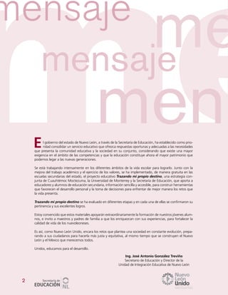 2
l gobierno del estado de Nuevo León, a través de la Secretaría de Educación, ha establecido como prio-
ridad consolidar un servicio educativo que ofrezca respuestas oportunas y adecuadas a las necesidades
que presenta la comunidad educativa y la sociedad en su conjunto, considerando que existe una mayor
exigencia en el ámbito de las competencias y que la educación constituye ahora el mayor patrimonio que
podemos legar a las nuevas generaciones.
Se está trabajando intensamente en los diferentes ámbitos de la vida escolar para lograrlo. Junto con la
mejora del trabajo académico y el ejercicio de los valores, se ha implementado, de manera gratuita en las
escuelas secundarias del estado, el proyecto educativo Trazando mi propio destino, una estrategia con-
junta de Cuauhtémoc Moctezuma, la Universidad de Monterrey y la Secretaría de Educación, que aporta a
educadores y alumnos de educación secundaria, información sencilla y accesible, para construir herramientas
que favorecen el desarrollo personal y la toma de decisiones para enfrentar de mejor manera los retos que
la vida presenta.
Trazando mi propio destino se ha evaluado en diferentes etapas y en cada una de ellas se confirmaron su
pertinencia y sus excelentes logros.
Estoy convencido que estos materiales apoyarán extraordinariamente la formación de nuestros jóvenes alum-
nos, e invito a maestros y padres de familia a que los enriquezcan con sus experiencias, para fortalecer la
calidad de vida de los nuevoleoneses.
Es así, como Nuevo León Unido, encara los retos que plantea una sociedad en constante evolución, prepa-
rando a sus ciudadanos para hacerla más justa y equitativa, al mismo tiempo que se construyen el Nuevo
León y el México que merecemos todos.
Unidos, educamos para el desarrollo.
Ing. José Antonio González Treviño
Secretario de Educación y Director de la
Unidad de Integración Educativa de Nuevo León
E
 