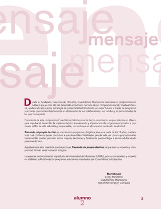 3
esde su fundación, hace más de 120 años, Cuauhtémoc Moctezuma mantiene un compromiso con
México que va más allá del desarrollo económico. Se trata de un compromiso social y medioambien-
tal, apalancado en nuestra estrategia de sustentabilidad Brindando un mejor futuro, a través de programas
y acciones que inciden directamente en el bienestar de sus colaboradores, sus familias y las comunidades de
las que forma parte.
Consciente de este compromiso Cuauhtémoc Moctezuma ha hecho un esfuerzo sin precedentes en México
para impulsar el desarrollo, la implementación, la evaluación y el patrocinio de programas orientados a pro-
mover estilos de vida saludable y responsable, con enfoque en el consumo moderado de alcohol.
Trazando mi propio destino es uno de estos programas, dirigido a jóvenes a partir de los 11 años, median-
te el cual confiamos poder contribuir a que desarrollen habilidades para la vida, así como a proporcionarles
herramientas que les permitan tomar mejores decisiones y finalmente puedan llegar a la vida adulta siendo
personas de bien.
Agradecemos a los maestros que hacen suyo Trazando mi propio destino ya que con su vocación y com-
promiso forman seres humanos íntegros.
Un especial reconocimiento y gratitud a la Universidad de Monterrey (UDEM), por su compromiso y empeño
en el diseño y difusión de los programas educativos impulsados por Cuauhtémoc Moctezuma.
D
Marc Busain
CEO y Presidente
Cuauhtémoc Moctezuma
Part of the Heineken Company
 