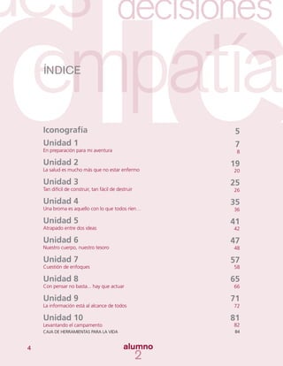 4
5
7
8
19
20
25
26
35
36
41
42
47
48
57
58
65
66
71
72
81
82
84
Iconografía
Unidad 1
En preparación para mi aventura
Unidad 2
La salud es mucho más que no estar enfermo
Unidad 3
Tan difícil de construir, tan fácil de destruir
Unidad 4
Una broma es aquello con lo que todos ríen…
Unidad 5
Atrapado entre dos ideas
Unidad 6
Nuestro cuerpo, nuestro tesoro
Unidad 7
Cuestión de enfoques
Unidad 8
Con pensar no basta... hay que actuar
Unidad 9
La información está al alcance de todos
Unidad 10
Levantando el campamento
CAJA DE HERRAMIENTAS PARA LA VIDA
ÍNDICE
 