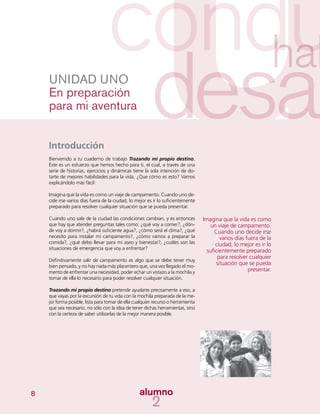 8
Introducción
Bienvenido a tu cuaderno de trabajo Trazando mi propio destino.
Éste es un esfuerzo que hemos hecho para ti, el cual, a través de una
serie de historias, ejercicios y dinámicas tiene la sola intención de do-
tarte de mejores habilidades para la vida. ¿Que cómo es esto? Vamos
explicándolo más fácil:
Imagina que la vida es como un viaje de campamento. Cuando uno de-
cide irse varios días fuera de la ciudad, lo mejor es ir lo suficientemente
preparado para resolver cualquier situación que se pueda presentar.
Cuando uno sale de la ciudad las condiciones cambian, y es entonces
que hay que atender preguntas tales como: ¿qué voy a comer?, ¿dón-
de voy a dormir?, ¿habrá suficiente agua?, ¿cómo será el clima?, ¿qué
necesito para instalar mi campamento?, ¿cómo vamos a preparar la
comida?, ¿qué debo llevar para mi aseo y bienestar?, ¿cuáles son las
situaciones de emergencia que voy a enfrentar?
Definitivamente salir de campamento es algo que se debe tener muy
bien pensado, y no hay nada más placentero que, una vez llegado el mo-
mento de enfrentar una necesidad, poder echar un vistazo a la mochila y
tomar de ella lo necesario para poder resolver cualquier situación.
Trazando mi propio destino pretende ayudarte precisamente a eso, a
que vayas por la excursión de tu vida con la mochila preparada de la me-
jor forma posible, lista para tomar de ella cualquier recurso o herramienta
que sea necesario, no sólo con la idea de tener dichas herramientas, sino
con la certeza de saber utilizarlas de la mejor manera posible.
UNIDAD UNO
En preparación
para mi aventura
Imagina que la vida es como
un viaje de campamento.
Cuando uno decide irse
varios días fuera de la
ciudad, lo mejor es ir lo
suficientemente preparado
para resolver cualquier
situación que se pueda
presentar.
 