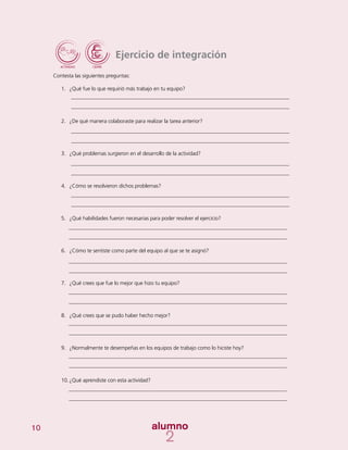 10
Ejercicio de integración
Contesta las siguientes preguntas:
1.	 ¿Qué fue lo que requirió más trabajo en tu equipo?
2.	 ¿De qué manera colaboraste para realizar la tarea anterior?
3.	 ¿Qué problemas surgieron en el desarrollo de la actividad?
4.	 ¿Cómo se resolvieron dichos problemas?
5.	 ¿Qué habilidades fueron necesarias para poder resolver el ejercicio?
6.	 ¿Cómo te sentiste como parte del equipo al que se te asignó?
7.	 ¿Qué crees que fue lo mejor que hizo tu equipo?
8.	 ¿Qué crees que se pudo haber hecho mejor?
9.	 ¿Normalmente te desempeñas en los equipos de trabajo como lo hiciste hoy?
10.	¿Qué aprendiste con esta actividad?
 