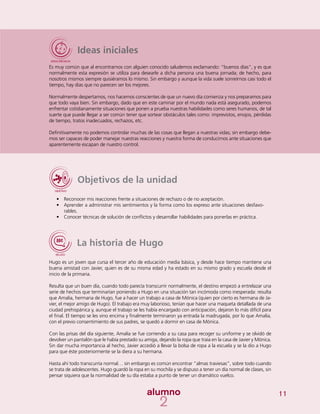 11
Ideas iniciales
Es muy común que al encontrarnos con alguien conocido saludemos exclamando: “buenos días”, y es que
normalmente esta expresión se utiliza para desearle a dicha persona una buena jornada; de hecho, para
nosotros mismos siempre quisiéramos lo mismo. Sin embargo y aunque la vida suele sonreírnos casi todo el
tiempo, hay días que no parecen ser los mejores.
Normalmente despertamos, nos hacemos conscientes de que un nuevo día comienza y nos preparamos para
que todo vaya bien. Sin embargo, dado que en este caminar por el mundo nada está asegurado, podemos
enfrentar cotidianamente situaciones que ponen a prueba nuestras habilidades como seres humanos, de tal
suerte que puede llegar a ser común tener que sortear obstáculos tales como: imprevistos, enojos, pérdidas
de tiempo, tratos inadecuados, rechazos, etc.
Definitivamente no podemos controlar muchas de las cosas que llegan a nuestras vidas; sin embargo debe-
mos ser capaces de poder manejar nuestras reacciones y nuestra forma de conducirnos ante situaciones que
aparentemente escapan de nuestro control.
Objetivos de la unidad
•	 Reconocer mis reacciones frente a situaciones de rechazo o de no aceptación.
•	 Aprender a administrar mis sentimientos y la forma como los expreso ante situaciones desfavo-
rables.
•	 Conocer técnicas de solución de conflictos y desarrollar habilidades para ponerlas en práctica.
La historia de Hugo
Hugo es un joven que cursa el tercer año de educación media básica, y desde hace tiempo mantiene una
buena amistad con Javier, quien es de su misma edad y ha estado en su mismo grado y escuela desde el
inicio de la primaria.
Resulta que un buen día, cuando todo parecía transcurrir normalmente, el destino empezó a entrelazar una
serie de hechos que terminarían poniendo a Hugo en una situación tan incómoda como inesperada: resulta
que Amalia, hermana de Hugo, fue a hacer un trabajo a casa de Mónica (quien por cierto es hermana de Ja-
vier, el mejor amigo de Hugo). El trabajo era muy laborioso, tenían que hacer una maqueta detallada de una
ciudad prehispánica y, aunque el trabajo se les había encargado con anticipación, dejaron lo más difícil para
el final. El tiempo se les vino encima y finalmente terminaron ya entrada la madrugada, por lo que Amalia,
con el previo consentimiento de sus padres, se quedó a dormir en casa de Mónica.
Con las prisas del día siguiente, Amalia se fue corriendo a su casa para recoger su uniforme y se olvidó de
devolver un pantalón que le había prestado su amiga, dejando la ropa que traía en la casa de Javier y Mónica.
Sin dar mucha importancia al hecho, Javier accedió a llevar la bolsa de ropa a la escuela y se la dio a Hugo
para que éste posteriormente se la diera a su hermana.
Hasta ahí todo transcurría normal… sin embargo es común encontrar “almas traviesas”, sobre todo cuando
se trata de adolescentes. Hugo guardó la ropa en su mochila y se dispuso a tener un día normal de clases, sin
pensar siquiera que la normalidad de su día estaba a punto de tener un dramático vuelco.
 