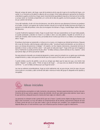 12
Ideas iniciales
Los sentimientos acompañan en todo momento a las personas. Siempre experimentamos muchos más sen-
timientos de los que somos capaces incluso de entender; de ahí que vale la pena estar atentos, hacer caso a
lo que sentimos y después buscar la manera de hacer algo con relación a ello.
Las personas no siempre se dan cuenta de lo que van a hacer. Cuando somos objeto de alguna broma o de
algún trato incorrecto, es muy útil valorar el comportamiento de los demás; seguramente después de esto
te darás cuenta de que no es que sean malos o que te rechacen por completo, sino simplemente se están
dejando llevar por un mal momento o por una influencia que los conduce a jugar la mala broma.
Manuel, amigo de Javier y de Hugo, supo de la existencia de la ropa de mujer en la mochila de Hugo, y sin
vacilar ni un momento se lo platicó a algunos de sus amigos. Entre todos planearon aprovechar la situación,
y decidieron jugarle una broma a Hugo, quien inocentemente guardaba la ropa de su hermana en la mochila,
y aunque Javier se mostraba arrepentido y en contra de la idea de jugarle una broma pesada a Hugo, todo
era ya cuestión de tiempo.
Cerca del mediodía, al salir a la hora de descanso, tres de los alumnos que planearon la broma se quedaron
en el salón, hicieron una especie de muñeca tamaño natural con la ropa de Amalia (hermana de Hugo) y la
sentaron en la silla del profesor, otros dos se encargaron de distraer a Hugo y hacerle llegar tarde al regreso
del descanso.
Cuando finalmente regresaron todos, Hugo no pudo hacer más que sorprenderse con lo que había pasado,
se quedó paralizado y decidió no mover ni un dedo ni decir una sola palabra. Aquello se convirtió en un
teatro de comedia, todo mundo se reía y se burlaba de la muñeca que tenía en su chaleco una etiqueta que
decía “Hugo”.
El profesor al principio se sorprendió, e incluso se rio un poco, sin imaginar por dónde iba la broma. Después
de un par de minutos, calmó al grupo, pidió silencio y dijo: “ya estuvo bueno de diversión, ya nos reímos un
poco y es tiempo de ponernos a trabajar”. El maestro, con las mejores intenciones y buscando terminar el
episodio e iniciar su clase se limitó a decir: “¿De quién es toda esta ropa?” Hugo sintió que se lo tragaba la
tierra; finalmente no podía ponerse de pie y decir “la falda, la blusa y todo lo demás es mío, maestro”, tenía
que pensar algo y lo tenía que pensar rápido.
De reojo alcanzó a lanzarle una mirada de decepción a Javier, quien le contestó con un gesto que combinaba
arrepentimiento y culpa, tenía ganas de decirle que él se opuso al final, pero ya era demasiado tarde.
Cuando estaba a punto de pedirle a una de sus amigas que dijera que la ropa era suya, una mente más
rápida “disparó” su idea y gritó: “Profe, la ropa es de Hugo”… a lo que otra voz desde el fondo del salón
confirmó: “ sí, son la falda y la blusa que usa Hugo los lunes”.
Las risas se volvieron ensordecedoras, Hugo se sintió realmente mal, se puso de pie, tomó la ropa y la puso
como pudo en una bolsa y salió corriendo del salón mientras el resto del grupo lo despedía entre apodos y
carcajadas.
 