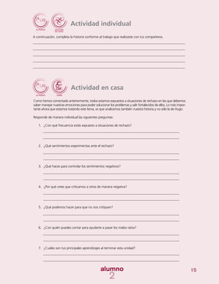 15
Actividad en casa
Como hemos comentado anteriormente, todos estamos expuestos a situaciones de rechazo en las que debemos
saber manejar nuestras emociones para poder solucionar los problemas y salir fortalecidos de ellos. Lo más impor-
tante ahora que estamos tratando este tema, es que analicemos también nuestra historia y no sólo la de Hugo.
Responde de manera individual las siguientes preguntas:
1.	 ¿Con qué frecuencia estás expuesto a situaciones de rechazo?
2.	 ¿Qué sentimientos experimentas ante el rechazo?
3.	 ¿Qué haces para controlar los sentimientos negativos?
4.	 ¿Por qué crees que criticamos a otros de manera negativa?
5.	 ¿Qué podemos hacer para que no nos critiquen?
6.	 ¿Con quién puedes contar para ayudarte a pasar los malos ratos?
7.	 ¿Cuáles son tus principales aprendizajes al terminar esta unidad?
Actividad individual
A continuación, completa la historia conforme al trabajo que realizaste con tus compañeros.
 
