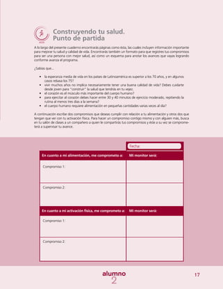 17
Construyendo tu salud.
Punto de partida
A lo largo del presente cuaderno encontrarás páginas como ésta, las cuales incluyen información importante
para mejorar tu salud y calidad de vida. Encontrarás también un formato para que registres tus compromisos
para ser una persona con mejor salud, así como un esquema para anotar los avances que vayas logrando
conforme avanza el programa.
¿Sabías que...
•	 la esperanza media de vida en los países de Latinoamérica es superior a los 70 años, y en algunos
casos rebasa los 75?
•	 vivir muchos años no implica necesariamente tener una buena calidad de vida? Debes cuidarte
desde joven para “construir” la salud que tendrás en tu vejez.
•	 el corazón es el músculo más importante del cuerpo humano?
•	 para ejercitar al corazón debes hacer entre 30 y 40 minutos de ejercicio moderado, repitiendo la
rutina al menos tres días a la semana?
•	 el cuerpo humano requiere alimentación en pequeñas cantidades varias veces al día?
A continuación escribe dos compromisos que deseas cumplir con relación a tu alimentación y otros dos que
tengan que ver con tu activación física. Para hacer un compromiso contigo mismo y con alguien más, busca
en tu salón de clases a un compañero a quien le compartirás tus compromisos y éste a su vez se comprome-
terá a supervisar tu avance.
Compromiso 1:
Compromiso 2:
Compromiso 1:
Compromiso 2:
Mi monitor será:
Mi monitor será:
Fecha:
En cuanto a mi alimentación, me comprometo a:
En cuanto a mi activación física, me comprometo a:
 