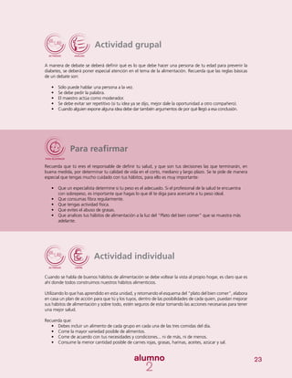 23
Actividad grupal
A manera de debate se deberá definir qué es lo que debe hacer una persona de tu edad para prevenir la
diabetes, se deberá poner especial atención en el tema de la alimentación. Recuerda que las reglas básicas
de un debate son:
•	 Sólo puede hablar una persona a la vez.
•	 	Se debe pedir la palabra.
•	 El maestro actúa como moderador.
•	 Se debe evitar ser repetitivo (si tu idea ya se dijo, mejor dale la oportunidad a otro compañero).
•	 Cuando alguien expone alguna idea debe dar también argumentos de por qué llegó a esa conclusión.
Para reafirmar
Recuerda que tú eres el responsable de definir tu salud, y que son tus decisiones las que terminarán, en
buena medida, por determinar tu calidad de vida en el corto, mediano y largo plazo. Se te pide de manera
especial que tengas mucho cuidado con tus hábitos, para ello es muy importante:
•	 Que un especialista determine si tu peso es el adecuado. Si el profesional de la salud te encuentra
con sobrepeso, es importante que hagas lo que él te diga para acercarte a tu peso ideal.
•	 Que consumas fibra regularmente.
•	 Que tengas actividad física.
•	 Que evites el abuso de grasas.
•	 Que analices tus hábitos de alimentación a la luz del “Plato del bien comer” que se muestra más
adelante.
Actividad individual
Cuando se habla de buenos hábitos de alimentación se debe voltear la vista al propio hogar, es claro que es
ahí donde todos construimos nuestros hábitos alimenticios.
Utilizando lo que has aprendido en esta unidad, y retomando el esquema del “plato del bien comer”, elabora
en casa un plan de acción para que tú y los tuyos, dentro de las posibilidades de cada quien, puedan mejorar
sus hábitos de alimentación y sobre todo, estén seguros de estar tomando las acciones necesarias para tener
una mejor salud.
Recuerda que:
•	 Debes incluir un alimento de cada grupo en cada una de las tres comidas del día.
•	 Come la mayor variedad posible de alimentos.
•	 Come de acuerdo con tus necesidades y condiciones... ni de más, ni de menos.
•	 Consume la menor cantidad posible de carnes rojas, grasas, harinas, aceites, azúcar y sal.
 