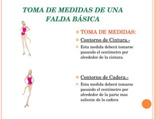 TOMA DE MEDIDAS DE UNA FALDA BÁSICA TOMA DE MEDIDAS: Contorno de Cintura.- Esta medida deberá tomarse pasando el centímetro por alrededor de la cintura. Contorno de Cadera.- Esta medida deberá tomarse pasando el centímetro por alrededor de la parte mas saliente de la cadera   