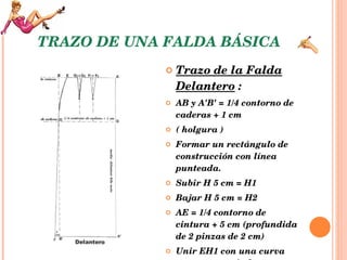 TRAZO DE UNA FALDA BÁSICA Trazo de la Falda Delantero  :   AB y A'B' = 1/4 contorno de caderas + 1 cm  ( holgura )  Formar un rectángulo de construcción con línea punteada.  Subir H 5 cm = H1  Bajar H 5 cm = H2  AE = 1/4 contorno de cintura + 5 cm (profundida de 2 pinzas de 2 cm) Unir EH1 con una curva poco pronunciada.  G1 = 5 cm para una cintura inferior a 70 cm  