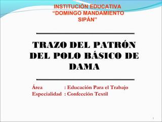 1
TRAZO DEL PATRÓN
DEL POLO BÁSICO DE
DAMA
INSTITUCIÓN EDUCATIVA
“DOMINGO MANDAMIENTO
SIPÁN”
Área : Educación Para el Trabajo
Especialidad : Confección Textil
 