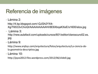 Referencia de imágenes
• Lámina 2:
http://4.bp.blogspot.com/-QJGh2YX4-
Xg/T6S33vChoQI/AAAAAAAAAHI/8E6XbqaKXeE/s1600/alza.jpg
• Lámina 3:
http://new.aulafacil.com/uploads/cursos/601/editor/claroscuro02.es.
jpg
• Lámina 9:
http://www.arqhys.com/arquitectura/fotos/arquitectura/La-ciencia-de-
la-geometria-descriptiva.jpg
• Lámina 10:
http://pyso2012.files.wordpress.com/2012/06/slide0.jpg
 