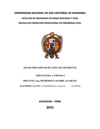 UNIVERSIDAD NACIONAL DE SAN CRISTÓBAL DE HUAMANGA
FACULTAD DE INGENIERIA DE MINAS GEOLOGIA Y CIVIL
ESCUELA DE FORMACION PROFECIONAL DE INGENIERIA CIVIL
TRAZO PRELIMINAR DE LINEA DE GRADIENTE
ASIGNATURA: CAMINOS I
DOCENTE: Ing. HEMERSON LIZARBE ALARCON
ALUMNOS: QUISPE VALENZUELA, Carlo D. 16130544
AYACUCHO – PERU
2021
 