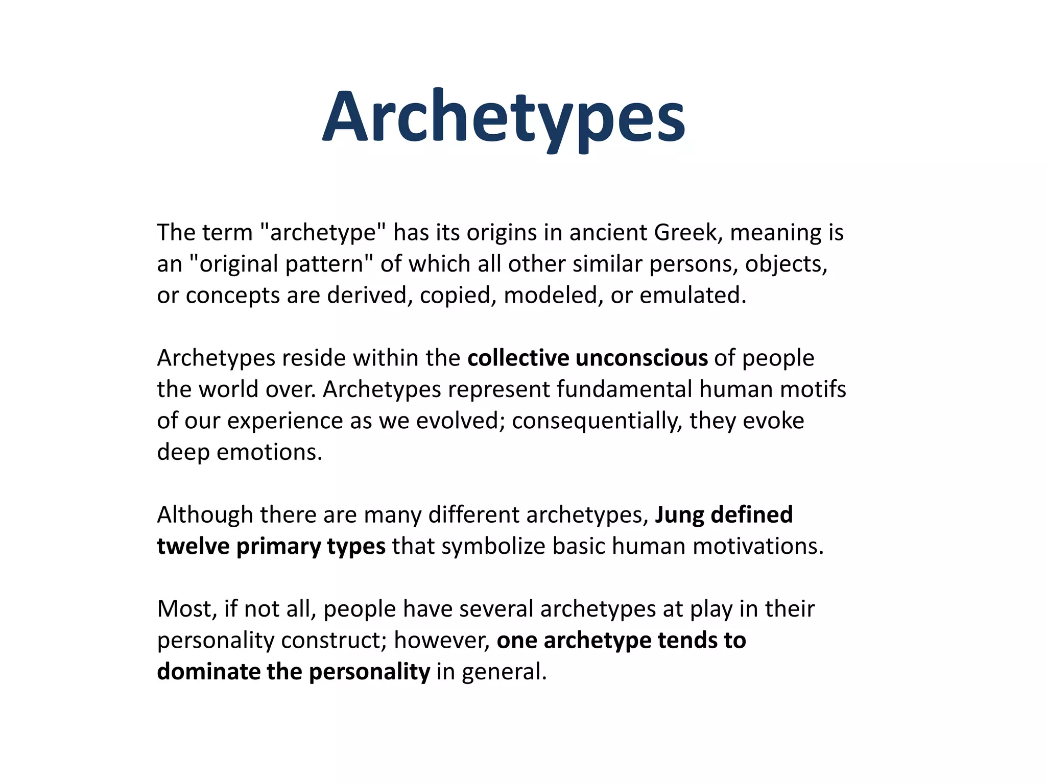 Archetypes
The term "archetype" has its origins in ancient Greek, meaning is
an "original pattern" of which all other similar persons, objects,
or concepts are derived, copied, modeled, or emulated.

Archetypes reside within the collective unconscious of people
the world over. Archetypes represent fundamental human motifs
of our experience as we evolved; consequentially, they evoke
deep emotions.

Although there are many different archetypes, Jung defined
twelve primary types that symbolize basic human motivations.

Most, if not all, people have several archetypes at play in their
personality construct; however, one archetype tends to
dominate the personality in general.
 