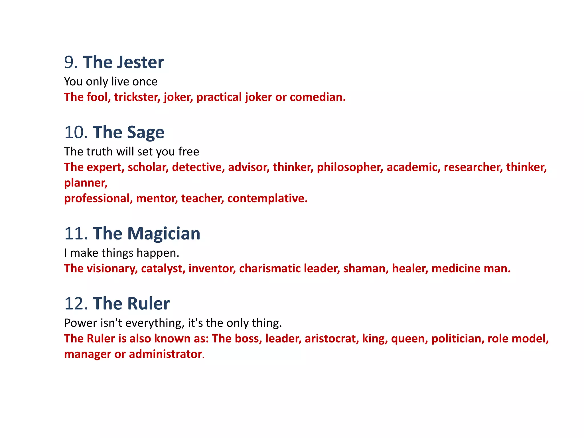 9. The Jester
You only live once
The fool, trickster, joker, practical joker or comedian.

10. The Sage
The truth will set you free
The expert, scholar, detective, advisor, thinker, philosopher, academic, researcher, thinker,
planner,
professional, mentor, teacher, contemplative.

11. The Magician
I make things happen.
The visionary, catalyst, inventor, charismatic leader, shaman, healer, medicine man.

12. The Ruler
Power isn't everything, it's the only thing.
The Ruler is also known as: The boss, leader, aristocrat, king, queen, politician, role model,
manager or administrator.
 