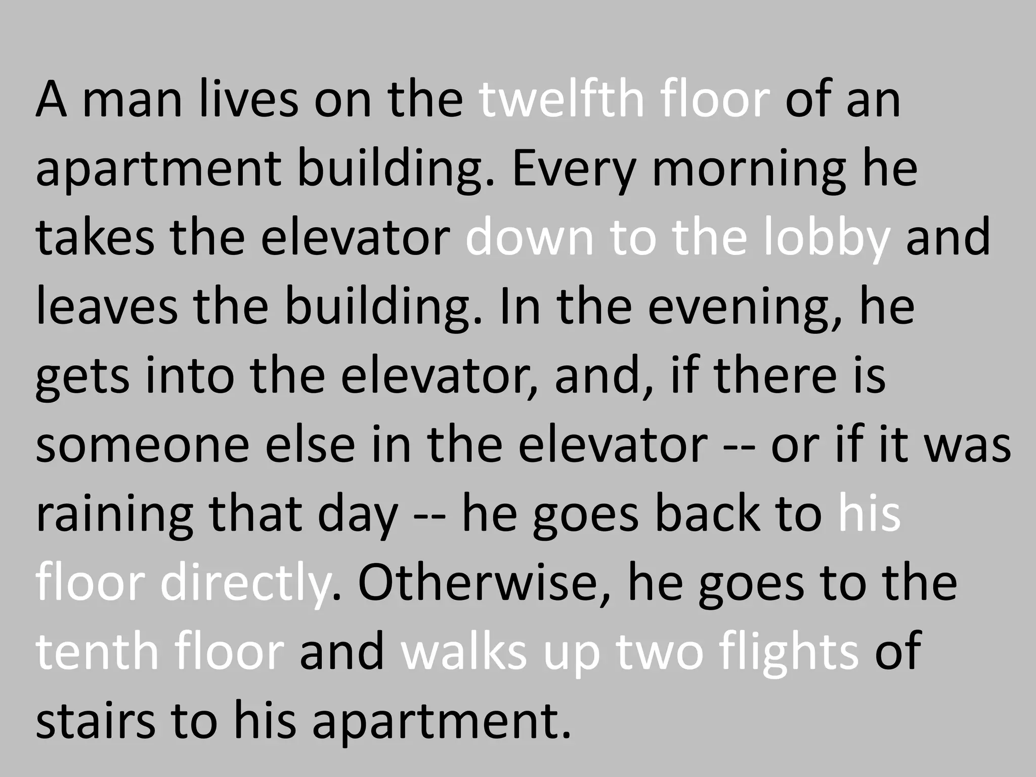 A man lives on the twelfth floor of an
apartment building. Every morning he
takes the elevator down to the lobby and
leaves the building. In the evening, he
gets into the elevator, and, if there is
someone else in the elevator -- or if it was
raining that day -- he goes back to his
floor directly. Otherwise, he goes to the
tenth floor and walks up two flights of
stairs to his apartment.
 