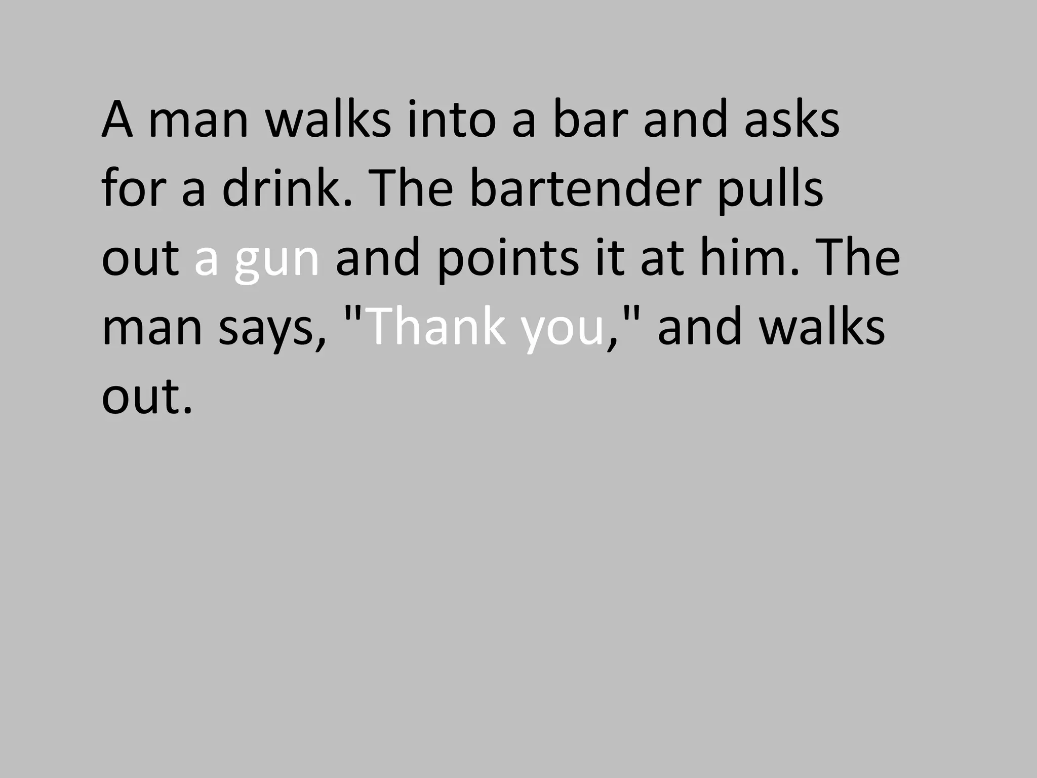 A man walks into a bar and asks
for a drink. The bartender pulls
out a gun and points it at him. The
man says, "Thank you," and walks
out.
 
