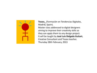 Trazos_ (Formación en Tendencias Digitales,
Madrid, Spain).
Master class addressed to digital designers
aiming to improve their creativity skills so
they can apply them to any design project.
It will be taught by José Luis Delgado Guitart,
Creative Consultant and Trazos teacher.
Thursday 28th February, 2013
 