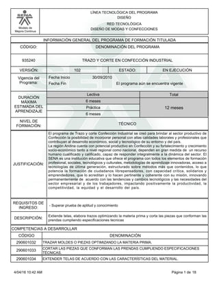 LÍNEA TECNOLÓGICA DEL PROGRAMA
DISEÑO
Modelo de
Mejora Continua
RED TECNOLÓGICA
DISEÑO DE MODAS Y CONFECCIONES
VERSIÓN: ESTADO:
DURACIÓN
MÁXIMA
ESTIMADA DEL
APRENDIZAJE
Total
6 meses
6 meses
12 meses
102 EN EJECUCIÓN
NIVEL DE
FORMACIÓN:
TRAZO Y CORTE EN CONFECCIÓN INDUSTRIAL935240
TÉCNICO
Lectiva
Práctica
Vigencia del
Programa: Fecha Fin
30/09/2010Fecha Inicio
INFORMACIÓN GENERAL DEL PROGRAMA DE FORMACIÓN TITULADA
DENOMINACIÓN DEL PROGRAMACÓDIGO:
El programa aún se encuentra vigente
JUSTIFICACIÓN:
El programa de Trazo y corte Confección Industrial se creó para brindar al sector productivo de
Confección la posibilidad de incorporar personal con altas calidades laborales y profesionales que
contribuyan al desarrollo económico, social y tecnológico de su entorno y del país.
La región Andina cuenta con potencial productivo en Confección y su fortalecimiento y crecimiento
socio-económico tanto a nivel regional como nacional, dependen en gran medida de un recurso
humano cualificado y calificado, capaz de responder integralmente a la dinámica del sector. El
SENA es una institución educativa que ofrece el programa con todos los elementos de formación
profesional, sociales, tecnológicos y culturales, metodologías de aprendizaje innovadoras, acceso a
tecnologías de última generación, estructurado sobre métodos más que contenidos, lo que
potencia la formación de ciudadanos librepensadores, con capacidad crítica, solidarios y
emprendedores, que lo acreditan y lo hacen pertinente y coherente con su misión, innovando
permanentemente de acuerdo con las tendencias y cambios tecnológicos y las necesidades del
sector empresarial y de los trabajadores, impactando positivamente la productividad, la
competitividad, la equidad y el desarrollo del país.
REQUISITOS DE
INGRESO:
- Superar prueba de aptitud y conocimiento
DESCRIPCIÓN:
Extiende telas, elabora trazos optimizando la materia prima y corta las piezas que conforman las
prendas cumpliendo especificaciones tecnicas
COMPETENCIAS A DESARROLLAR
CÓDIGO DENOMINACIÓN
TRAZAR MOLDES O PIEZAS OPTIMIZANDO LA MATERIA PRIMA.290601032
CORTAR LAS PIEZAS QUE CONFORMAN LAS PRENDAS CUMPLIENDO ESPECIFICACIONES
TÉCNICAS.
290601033
EXTENDER TELAS DE ACUERDO CON LAS CARACTERÍSTICAS DEL MATERIAL.290601034
Página 1 de 184/04/16 10:42 AM
 