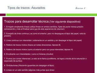 Tipos de trazos: Asurados

La m ina 2

Trazos para desarrollar técnica.(Ver siguiente diapositiva)
1. Enrejado empleando líneas (utiliza líneas en ambos sentidos, fíjate de poner menos presión
comenzando y más al finalizar para que de esta apariencia de volumen)
2. Enrejado de línea continua ( es como el anterior, pero no despegues el lápiz del papel, varia la
presión)
3. Línea continua con intensidad ( solamente en un sentido y sin despegar el lápiz del papel)
4. Relleno de trazos mixtos (trazos en todas direcciones, lápices B)
5. Relleno de trazos mixtos (como el anterior pero con poca intensidad, lápices H)
6. Envolvente con intensidades ( como si hicieras círculos)
7. Puntos con zonas intensivas ( a esto se le llama puntillismo, se logra a través de la saturación o
espaciado de puntos)
8. Ondulaciones (Haciendo gusanitos sin despegar el lápiz)
9. Líneas en un solo sentido (algunas más juntas que otras)

 