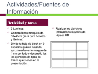 Actividades/Fuentes de
Información
Actividad y tarea





3 Laminas:
Compra block marquilla de
33x48cm (será para bocetos
y láminas)
Divide tu hoja de block en 9
espacios iguales dejando
aproximadamente margen de
1 cm por lado y desarrolla las
los ejercicios de tipos de
trazos que vienen en la
presentación.



Realizar los ejercicios
intercalando la series de
lápices HB

 